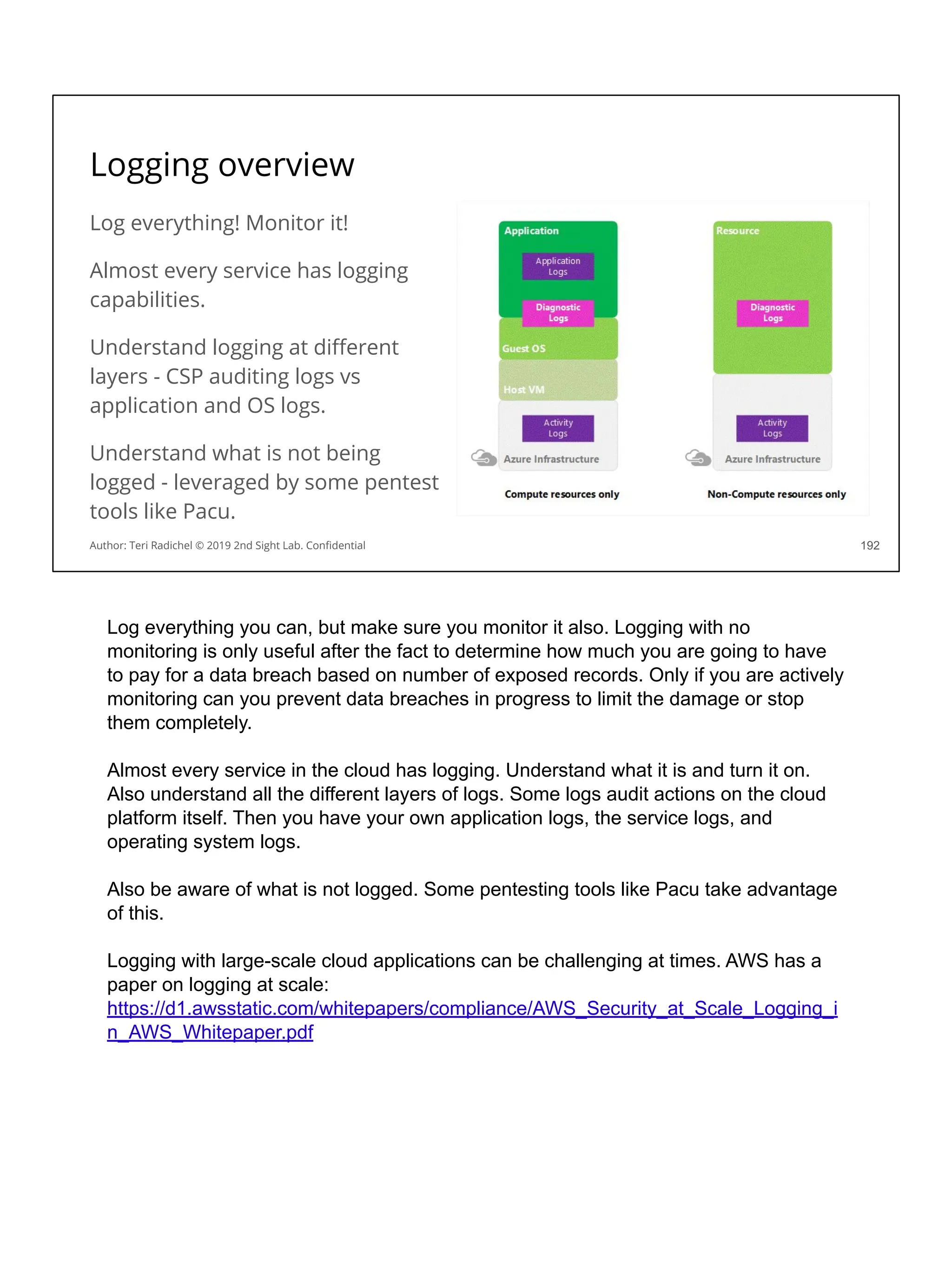 Logging overview
Log everything! Monitor it!
Almost every service has logging
capabilities.
Understand logging at diﬀerent
layers - CSP auditing logs vs
application and OS logs.
Understand what is not being
logged - leveraged by some pentest
tools like Pacu.
192
Author: Teri Radichel © 2019 2nd Sight Lab. Conﬁdential
Log everything you can, but make sure you monitor it also. Logging with no
monitoring is only useful after the fact to determine how much you are going to have
to pay for a data breach based on number of exposed records. Only if you are actively
monitoring can you prevent data breaches in progress to limit the damage or stop
them completely.
Almost every service in the cloud has logging. Understand what it is and turn it on.
Also understand all the different layers of logs. Some logs audit actions on the cloud
platform itself. Then you have your own application logs, the service logs, and
operating system logs.
Also be aware of what is not logged. Some pentesting tools like Pacu take advantage
of this.
Logging with large-scale cloud applications can be challenging at times. AWS has a
paper on logging at scale:
https://d1.awsstatic.com/whitepapers/compliance/AWS_Security_at_Scale_Logging_i
n_AWS_Whitepaper.pdf
 