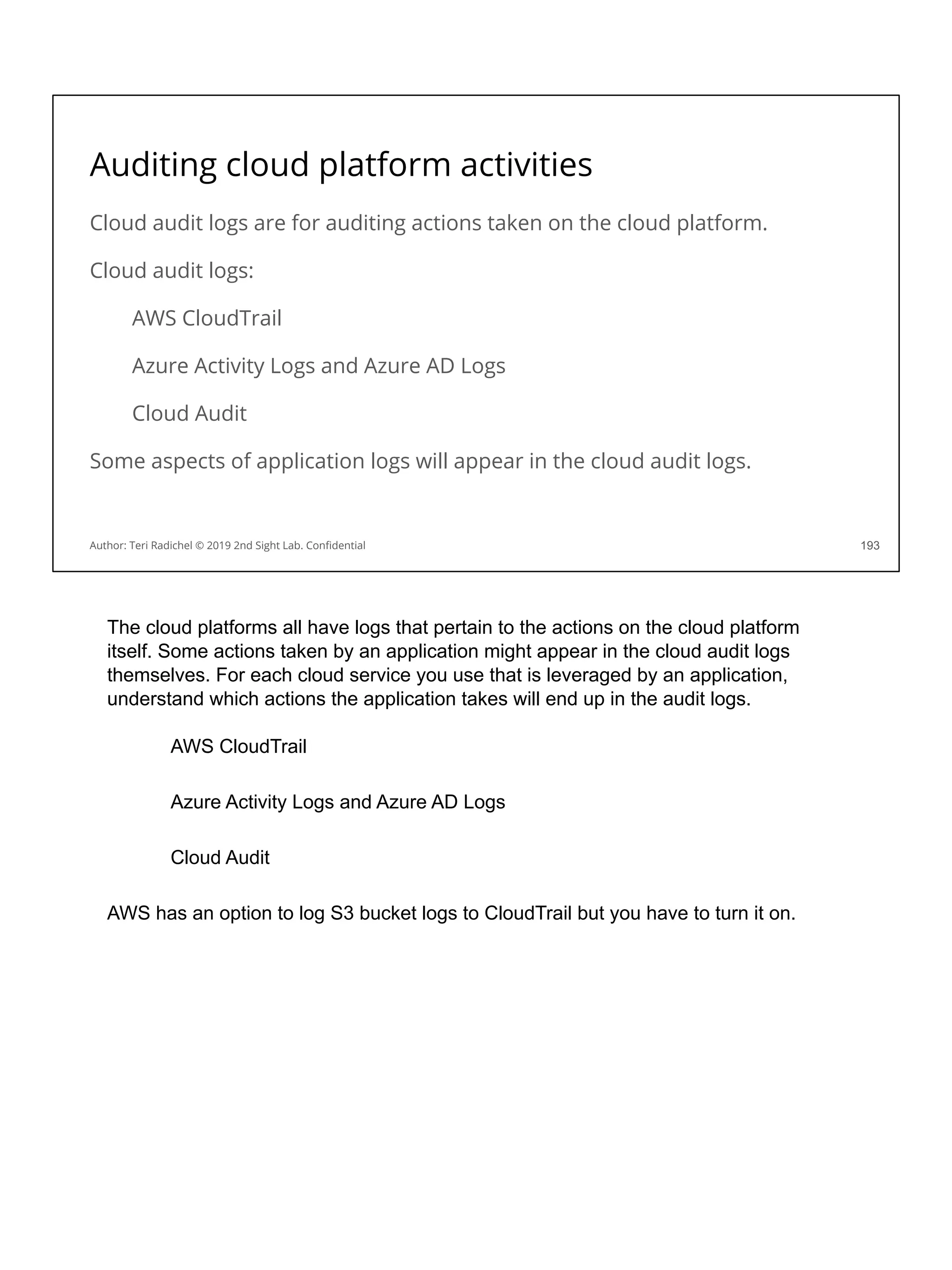 Auditing cloud platform activities
Cloud audit logs are for auditing actions taken on the cloud platform.
Cloud audit logs:
AWS CloudTrail
Azure Activity Logs and Azure AD Logs
Cloud Audit
Some aspects of application logs will appear in the cloud audit logs.
193
Author: Teri Radichel © 2019 2nd Sight Lab. Conﬁdential
The cloud platforms all have logs that pertain to the actions on the cloud platform
itself. Some actions taken by an application might appear in the cloud audit logs
themselves. For each cloud service you use that is leveraged by an application,
understand which actions the application takes will end up in the audit logs.
AWS CloudTrail
Azure Activity Logs and Azure AD Logs
Cloud Audit
AWS has an option to log S3 bucket logs to CloudTrail but you have to turn it on.
 