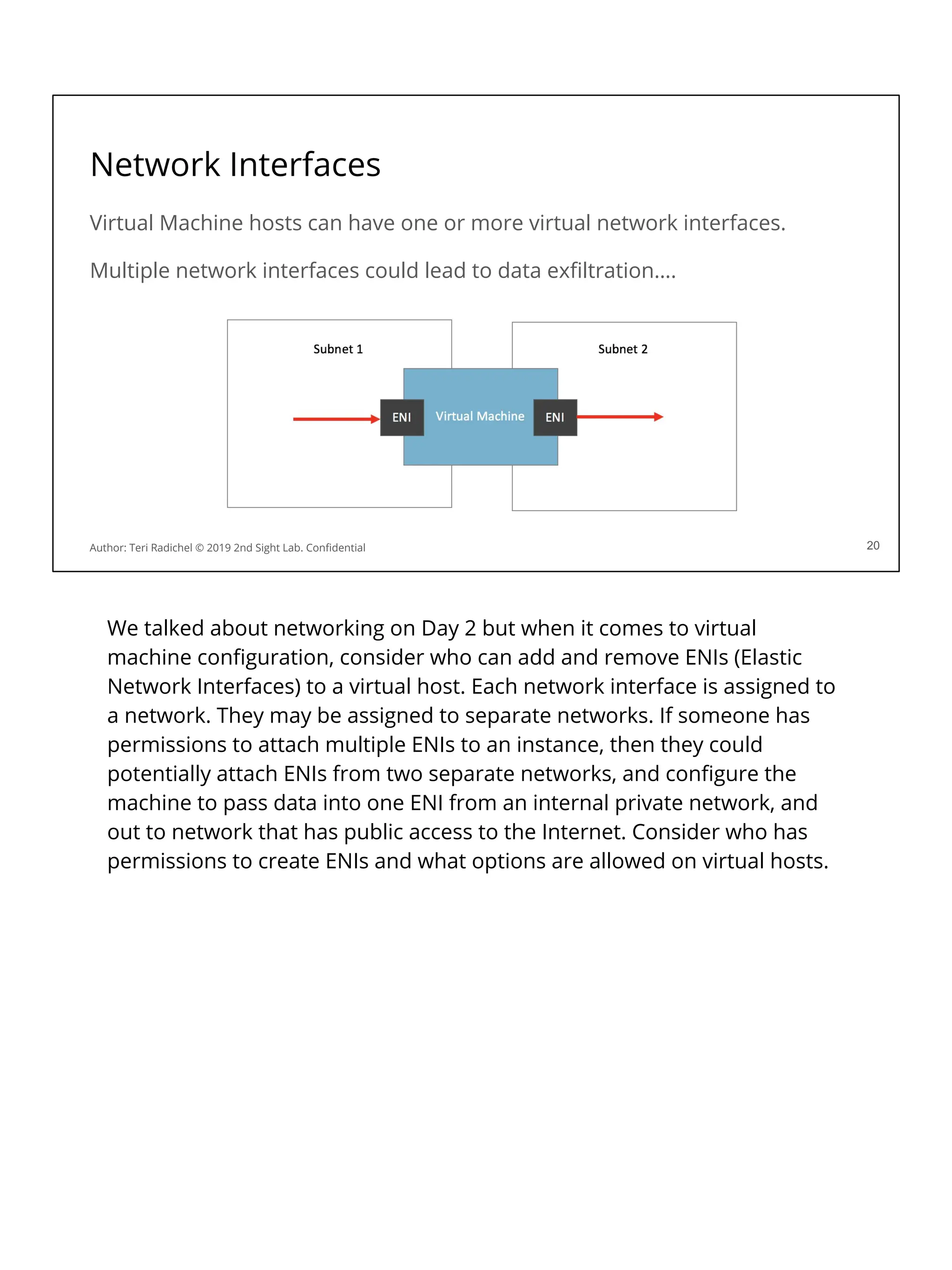 Network Interfaces
Virtual Machine hosts can have one or more virtual network interfaces.
Multiple network interfaces could lead to data exﬁltration….
20
Author: Teri Radichel © 2019 2nd Sight Lab. Conﬁdential
We talked about networking on Day 2 but when it comes to virtual
machine conﬁguration, consider who can add and remove ENIs (Elastic
Network Interfaces) to a virtual host. Each network interface is assigned to
a network. They may be assigned to separate networks. If someone has
permissions to attach multiple ENIs to an instance, then they could
potentially attach ENIs from two separate networks, and conﬁgure the
machine to pass data into one ENI from an internal private network, and
out to network that has public access to the Internet. Consider who has
permissions to create ENIs and what options are allowed on virtual hosts.
 