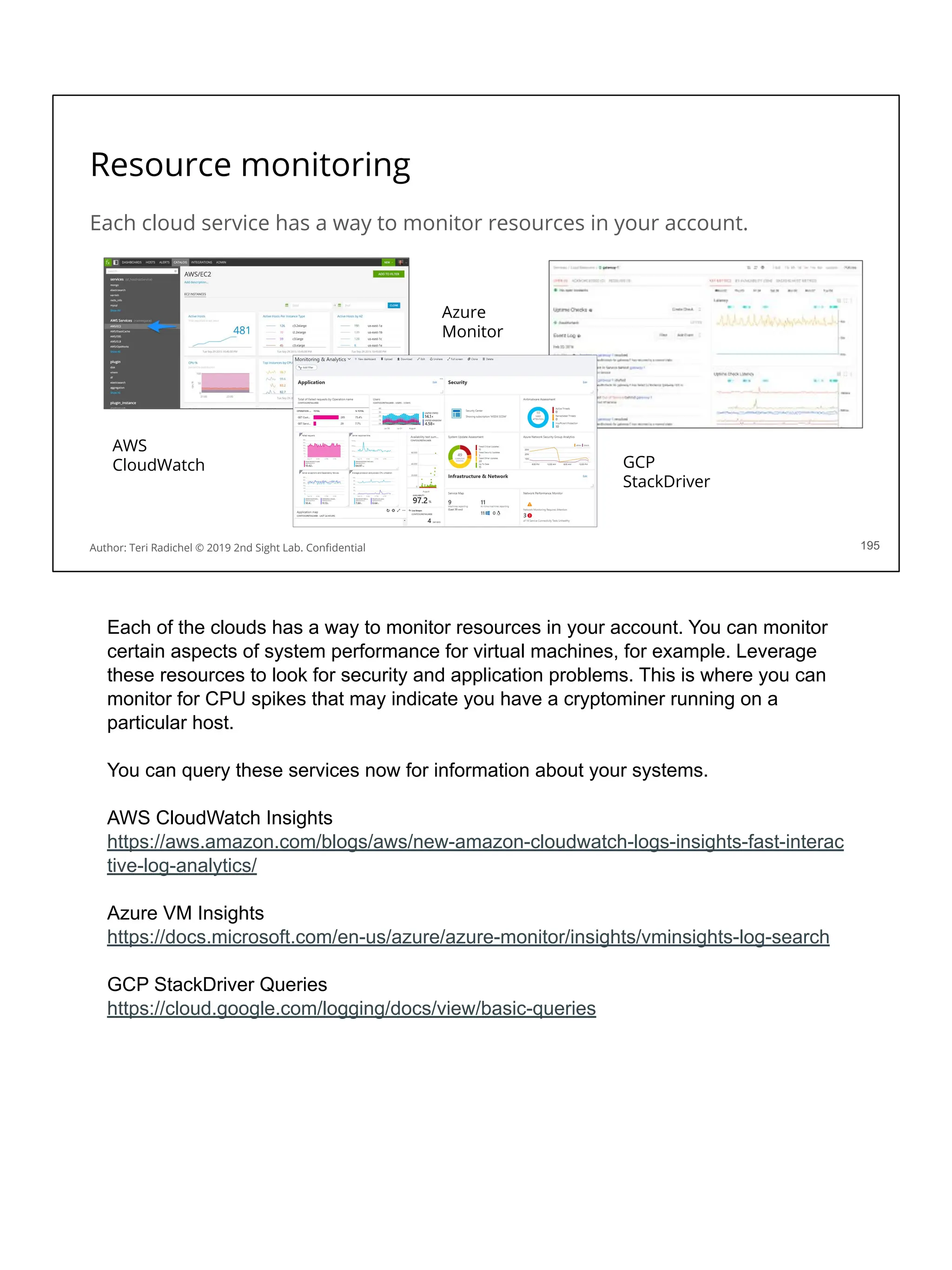 Each cloud service has a way to monitor resources in your account.
Resource monitoring
195
AWS
CloudWatch
Azure
Monitor
GCP
StackDriver
Author: Teri Radichel © 2019 2nd Sight Lab. Conﬁdential
Each of the clouds has a way to monitor resources in your account. You can monitor
certain aspects of system performance for virtual machines, for example. Leverage
these resources to look for security and application problems. This is where you can
monitor for CPU spikes that may indicate you have a cryptominer running on a
particular host.
You can query these services now for information about your systems.
AWS CloudWatch Insights
https://aws.amazon.com/blogs/aws/new-amazon-cloudwatch-logs-insights-fast-interac
tive-log-analytics/
Azure VM Insights
https://docs.microsoft.com/en-us/azure/azure-monitor/insights/vminsights-log-search
GCP StackDriver Queries
https://cloud.google.com/logging/docs/view/basic-queries
 