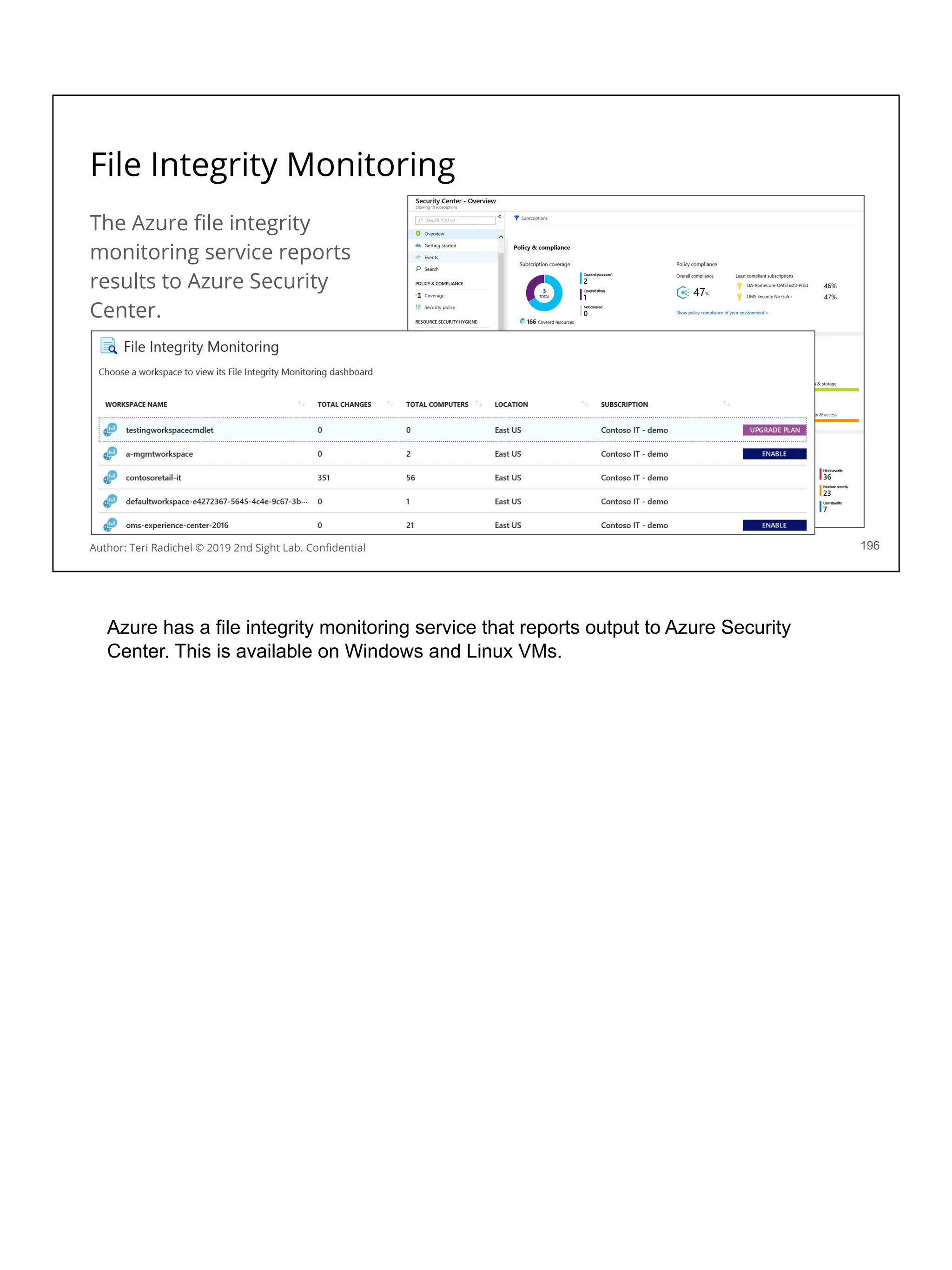 File Integrity Monitoring
The Azure ﬁle integrity
monitoring service reports
results to Azure Security
Center.
196
Author: Teri Radichel © 2019 2nd Sight Lab. Conﬁdential
Azure has a file integrity monitoring service that reports output to Azure Security
Center. This is available on Windows and Linux VMs.
 