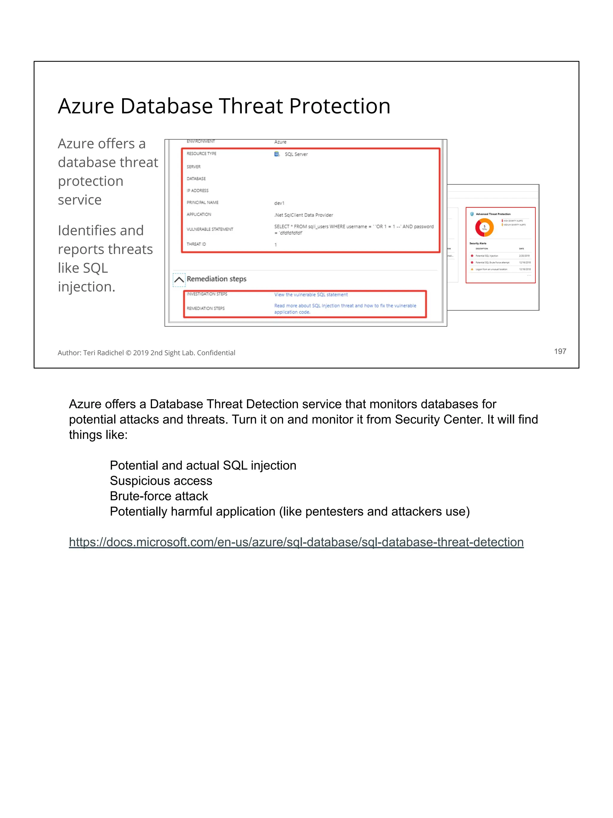 Azure Database Threat Protection
Azure oﬀers a
database threat
protection
service
Identiﬁes and
reports threats
like SQL
injection.
197
Author: Teri Radichel © 2019 2nd Sight Lab. Conﬁdential
Azure offers a Database Threat Detection service that monitors databases for
potential attacks and threats. Turn it on and monitor it from Security Center. It will find
things like:
Potential and actual SQL injection
Suspicious access
Brute-force attack
Potentially harmful application (like pentesters and attackers use)
https://docs.microsoft.com/en-us/azure/sql-database/sql-database-threat-detection
 