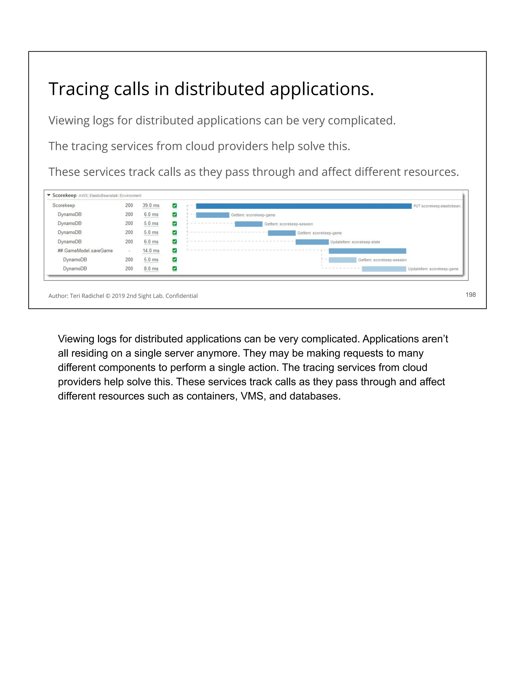Tracing calls in distributed applications.
Viewing logs for distributed applications can be very complicated.
The tracing services from cloud providers help solve this.
These services track calls as they pass through and aﬀect diﬀerent resources.
198
Author: Teri Radichel © 2019 2nd Sight Lab. Conﬁdential
Viewing logs for distributed applications can be very complicated. Applications aren’t
all residing on a single server anymore. They may be making requests to many
different components to perform a single action. The tracing services from cloud
providers help solve this. These services track calls as they pass through and affect
different resources such as containers, VMS, and databases.
 