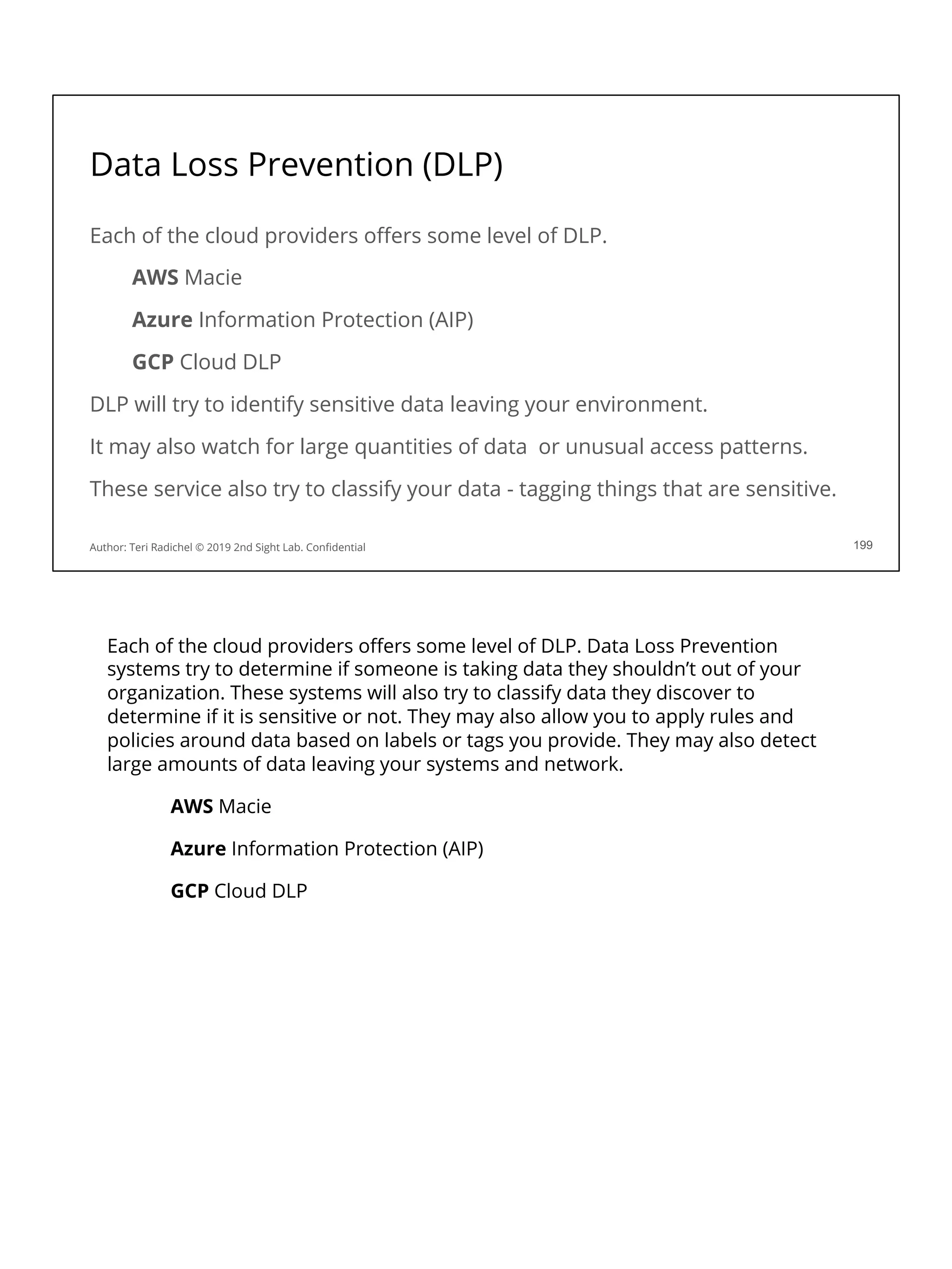 Data Loss Prevention (DLP)
Each of the cloud providers oﬀers some level of DLP.
AWS Macie
Azure Information Protection (AIP)
GCP Cloud DLP
DLP will try to identify sensitive data leaving your environment.
It may also watch for large quantities of data or unusual access patterns.
These service also try to classify your data - tagging things that are sensitive.
Author: Teri Radichel © 2019 2nd Sight Lab. Conﬁdential 199
Each of the cloud providers oﬀers some level of DLP. Data Loss Prevention
systems try to determine if someone is taking data they shouldn’t out of your
organization. These systems will also try to classify data they discover to
determine if it is sensitive or not. They may also allow you to apply rules and
policies around data based on labels or tags you provide. They may also detect
large amounts of data leaving your systems and network.
AWS Macie
Azure Information Protection (AIP)
GCP Cloud DLP
 