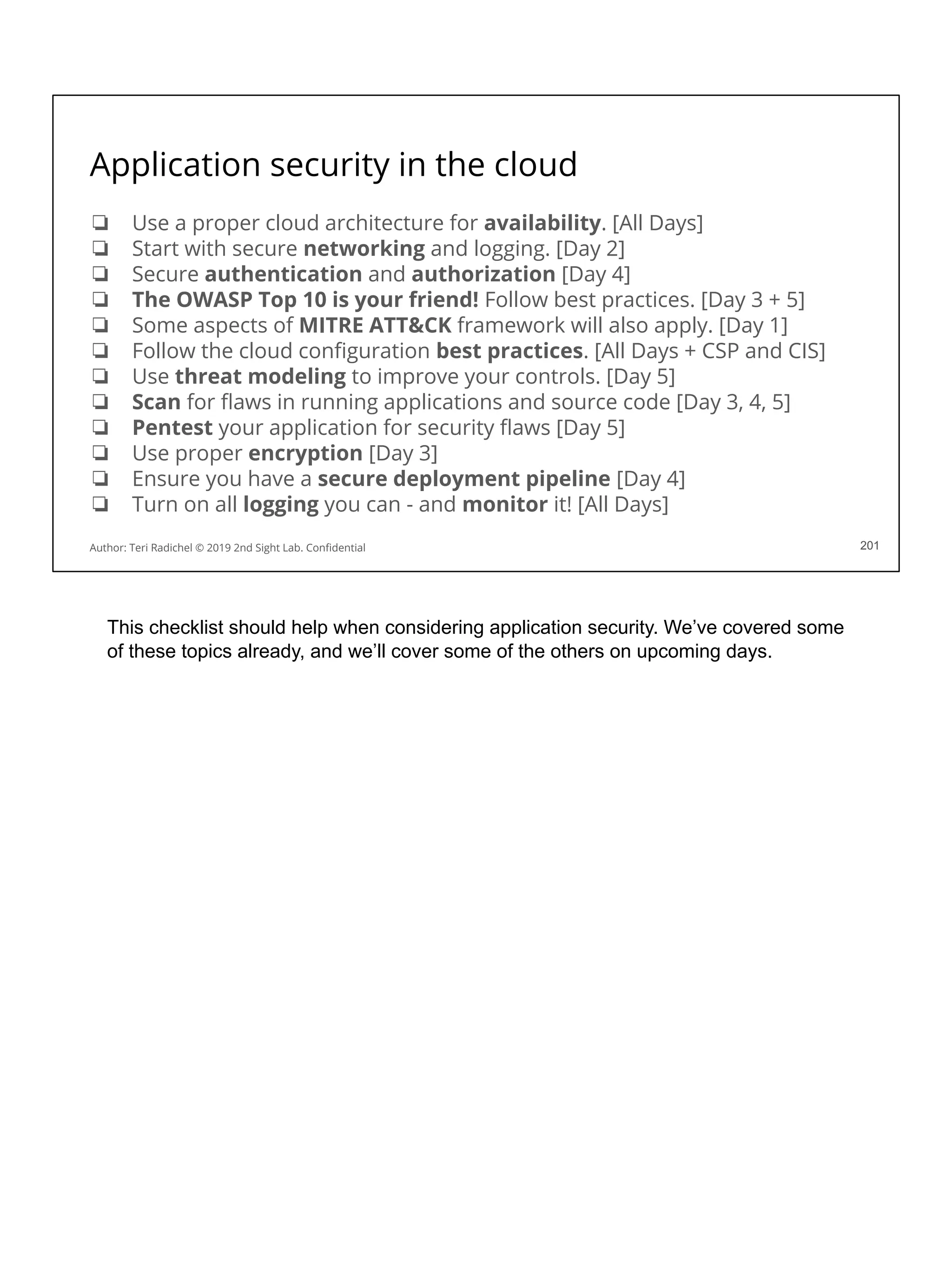 Application security in the cloud
❏ Use a proper cloud architecture for availability. [All Days]
❏ Start with secure networking and logging. [Day 2]
❏ Secure authentication and authorization [Day 4]
❏ The OWASP Top 10 is your friend! Follow best practices. [Day 3 + 5]
❏ Some aspects of MITRE ATT&CK framework will also apply. [Day 1]
❏ Follow the cloud conﬁguration best practices. [All Days + CSP and CIS]
❏ Use threat modeling to improve your controls. [Day 5]
❏ Scan for ﬂaws in running applications and source code [Day 3, 4, 5]
❏ Pentest your application for security ﬂaws [Day 5]
❏ Use proper encryption [Day 3]
❏ Ensure you have a secure deployment pipeline [Day 4]
❏ Turn on all logging you can - and monitor it! [All Days]
201
Author: Teri Radichel © 2019 2nd Sight Lab. Conﬁdential 201
This checklist should help when considering application security. We’ve covered some
of these topics already, and we’ll cover some of the others on upcoming days.
 