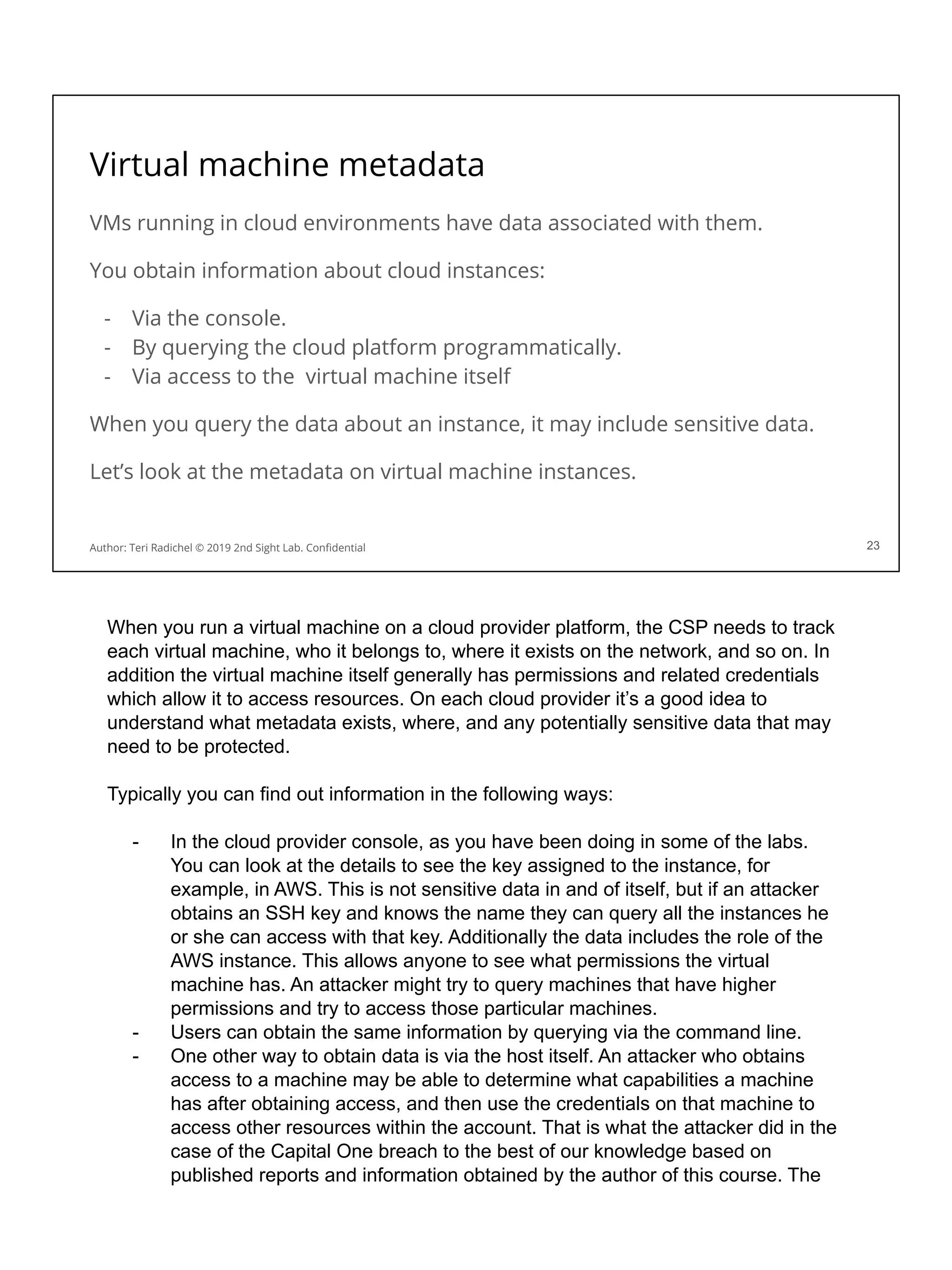 Virtual machine metadata
VMs running in cloud environments have data associated with them.
You obtain information about cloud instances:
- Via the console.
- By querying the cloud platform programmatically.
- Via access to the virtual machine itself
When you query the data about an instance, it may include sensitive data.
Let’s look at the metadata on virtual machine instances.
23
Author: Teri Radichel © 2019 2nd Sight Lab. Conﬁdential
When you run a virtual machine on a cloud provider platform, the CSP needs to track
each virtual machine, who it belongs to, where it exists on the network, and so on. In
addition the virtual machine itself generally has permissions and related credentials
which allow it to access resources. On each cloud provider it’s a good idea to
understand what metadata exists, where, and any potentially sensitive data that may
need to be protected.
Typically you can find out information in the following ways:
- In the cloud provider console, as you have been doing in some of the labs.
You can look at the details to see the key assigned to the instance, for
example, in AWS. This is not sensitive data in and of itself, but if an attacker
obtains an SSH key and knows the name they can query all the instances he
or she can access with that key. Additionally the data includes the role of the
AWS instance. This allows anyone to see what permissions the virtual
machine has. An attacker might try to query machines that have higher
permissions and try to access those particular machines.
- Users can obtain the same information by querying via the command line.
- One other way to obtain data is via the host itself. An attacker who obtains
access to a machine may be able to determine what capabilities a machine
has after obtaining access, and then use the credentials on that machine to
access other resources within the account. That is what the attacker did in the
case of the Capital One breach to the best of our knowledge based on
published reports and information obtained by the author of this course. The
 
