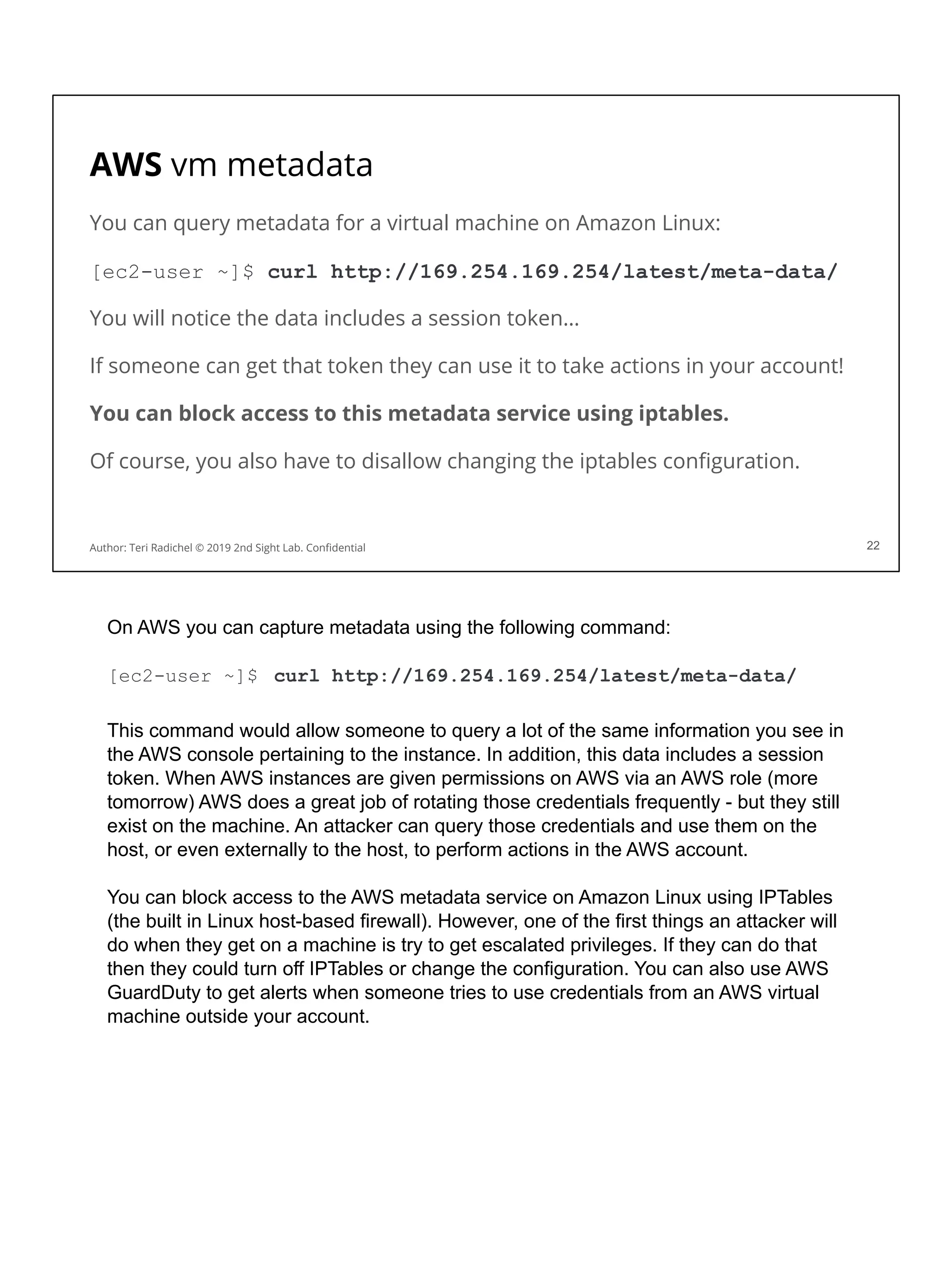 AWS vm metadata
You can query metadata for a virtual machine on Amazon Linux:
[ec2-user ~]$ curl http://169.254.169.254/latest/meta-data/
You will notice the data includes a session token…
If someone can get that token they can use it to take actions in your account!
You can block access to this metadata service using iptables.
Of course, you also have to disallow changing the iptables conﬁguration.
22
Author: Teri Radichel © 2019 2nd Sight Lab. Conﬁdential
On AWS you can capture metadata using the following command:
[ec2-user ~]$ curl http://169.254.169.254/latest/meta-data/
This command would allow someone to query a lot of the same information you see in
the AWS console pertaining to the instance. In addition, this data includes a session
token. When AWS instances are given permissions on AWS via an AWS role (more
tomorrow) AWS does a great job of rotating those credentials frequently - but they still
exist on the machine. An attacker can query those credentials and use them on the
host, or even externally to the host, to perform actions in the AWS account.
You can block access to the AWS metadata service on Amazon Linux using IPTables
(the built in Linux host-based firewall). However, one of the first things an attacker will
do when they get on a machine is try to get escalated privileges. If they can do that
then they could turn off IPTables or change the configuration. You can also use AWS
GuardDuty to get alerts when someone tries to use credentials from an AWS virtual
machine outside your account.
 