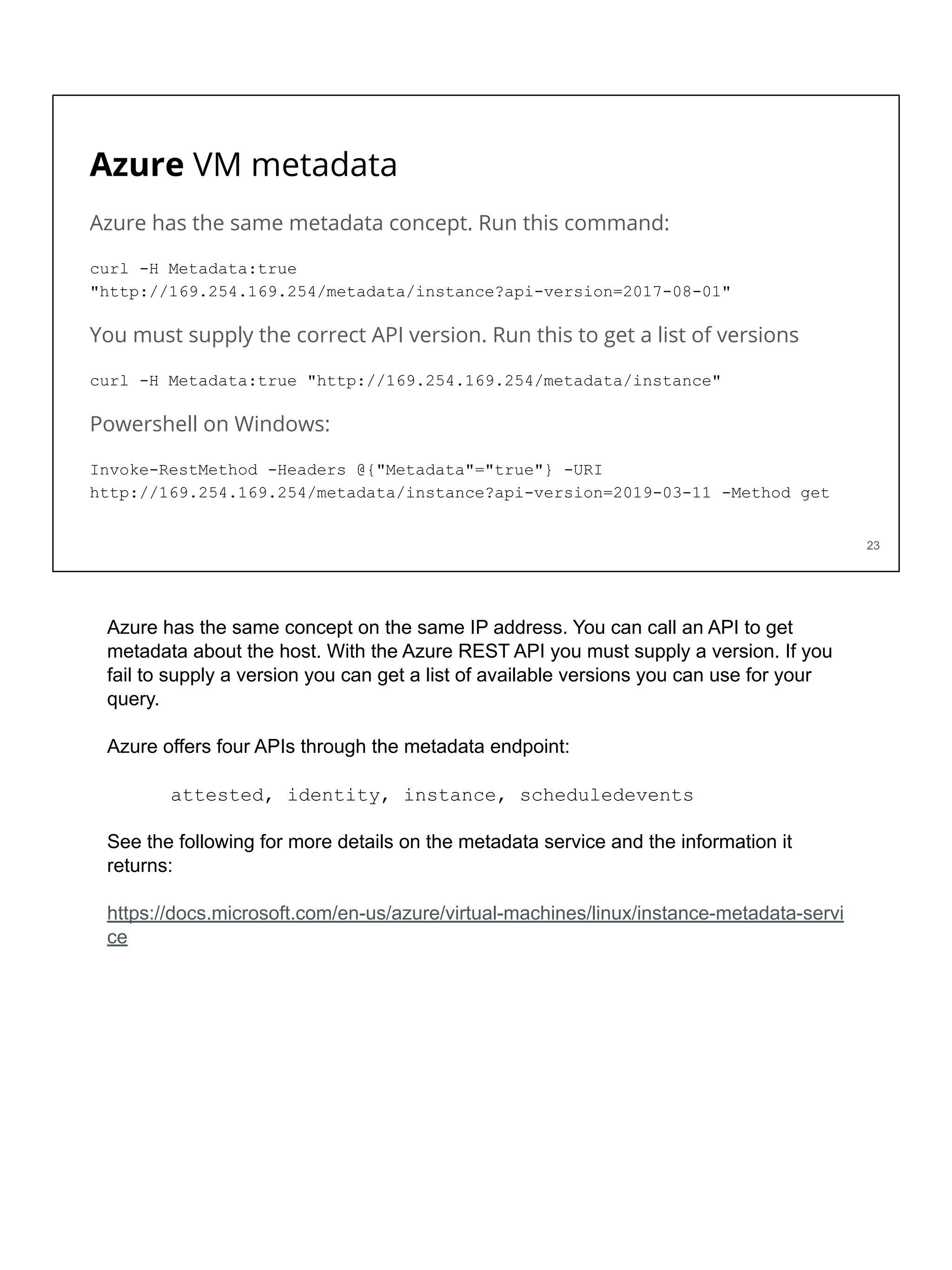 Azure VM metadata
Azure has the same metadata concept. Run this command:
curl -H Metadata:true
"http://169.254.169.254/metadata/instance?api-version=2017-08-01"
You must supply the correct API version. Run this to get a list of versions
curl -H Metadata:true "http://169.254.169.254/metadata/instance"
Powershell on Windows:
Invoke-RestMethod -Headers @{"Metadata"="true"} -URI
http://169.254.169.254/metadata/instance?api-version=2019-03-11 -Method get
23
Azure has the same concept on the same IP address. You can call an API to get
metadata about the host. With the Azure REST API you must supply a version. If you
fail to supply a version you can get a list of available versions you can use for your
query.
Azure offers four APIs through the metadata endpoint:
attested, identity, instance, scheduledevents
See the following for more details on the metadata service and the information it
returns:
https://docs.microsoft.com/en-us/azure/virtual-machines/linux/instance-metadata-servi
ce
 