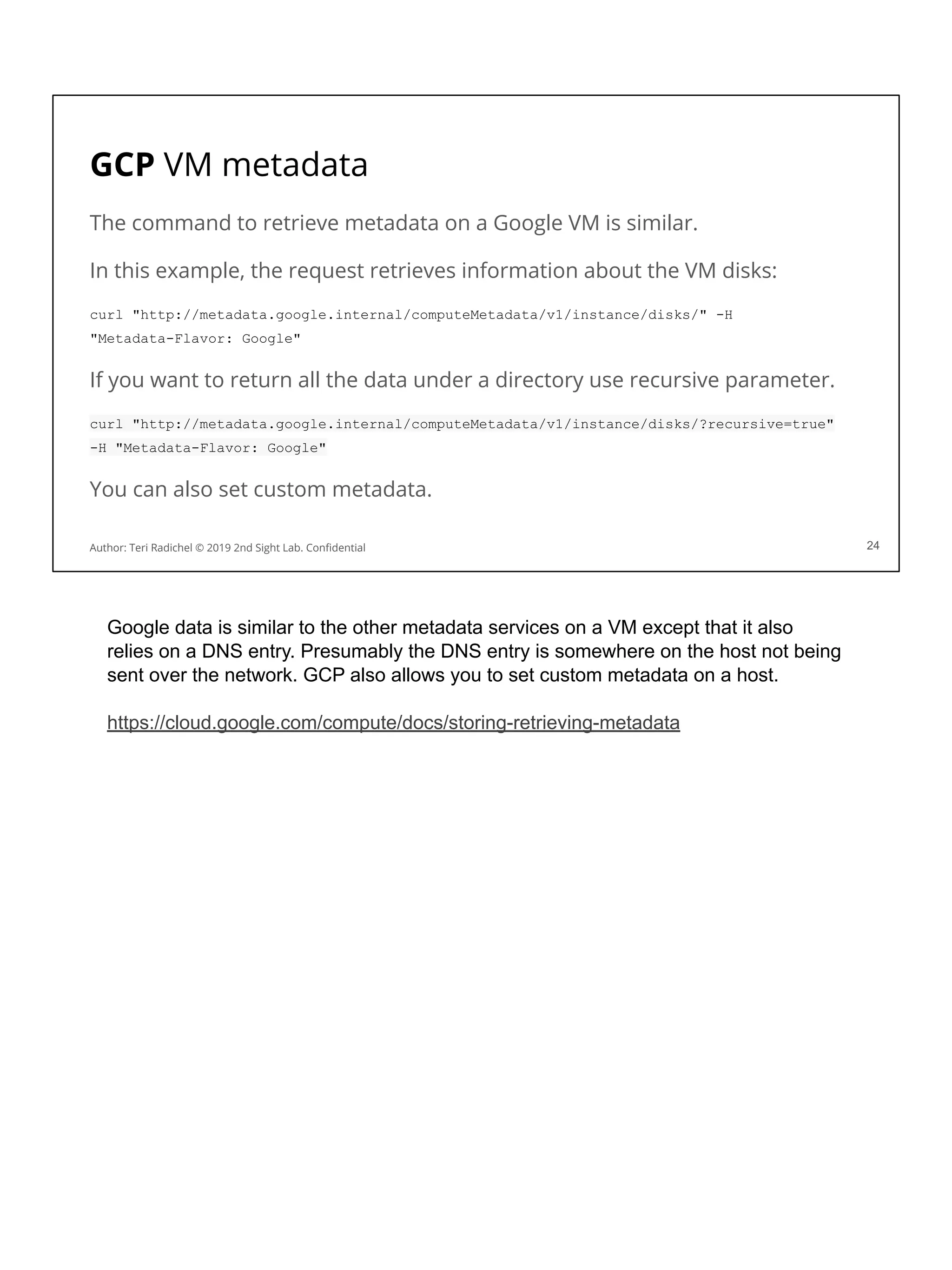 GCP VM metadata
The command to retrieve metadata on a Google VM is similar.
In this example, the request retrieves information about the VM disks:
curl "http://metadata.google.internal/computeMetadata/v1/instance/disks/" -H
"Metadata-Flavor: Google"
If you want to return all the data under a directory use recursive parameter.
curl "http://metadata.google.internal/computeMetadata/v1/instance/disks/?recursive=true"
-H "Metadata-Flavor: Google"
You can also set custom metadata.
24
Author: Teri Radichel © 2019 2nd Sight Lab. Conﬁdential
Google data is similar to the other metadata services on a VM except that it also
relies on a DNS entry. Presumably the DNS entry is somewhere on the host not being
sent over the network. GCP also allows you to set custom metadata on a host.
https://cloud.google.com/compute/docs/storing-retrieving-metadata
 