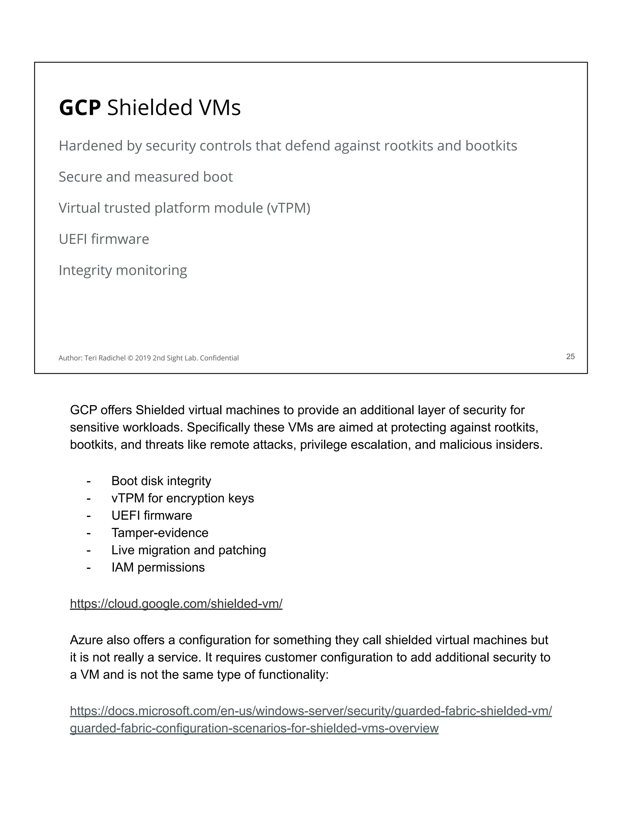 GCP Shielded VMs
Hardened by security controls that defend against rootkits and bootkits
Secure and measured boot
Virtual trusted platform module (vTPM)
UEFI ﬁrmware
Integrity monitoring
25
Author: Teri Radichel © 2019 2nd Sight Lab. Conﬁdential
GCP offers Shielded virtual machines to provide an additional layer of security for
sensitive workloads. Specifically these VMs are aimed at protecting against rootkits,
bootkits, and threats like remote attacks, privilege escalation, and malicious insiders.
- Boot disk integrity
- vTPM for encryption keys
- UEFI firmware
- Tamper-evidence
- Live migration and patching
- IAM permissions
https://cloud.google.com/shielded-vm/
Azure also offers a configuration for something they call shielded virtual machines but
it is not really a service. It requires customer configuration to add additional security to
a VM and is not the same type of functionality:
https://docs.microsoft.com/en-us/windows-server/security/guarded-fabric-shielded-vm/
guarded-fabric-configuration-scenarios-for-shielded-vms-overview
 
