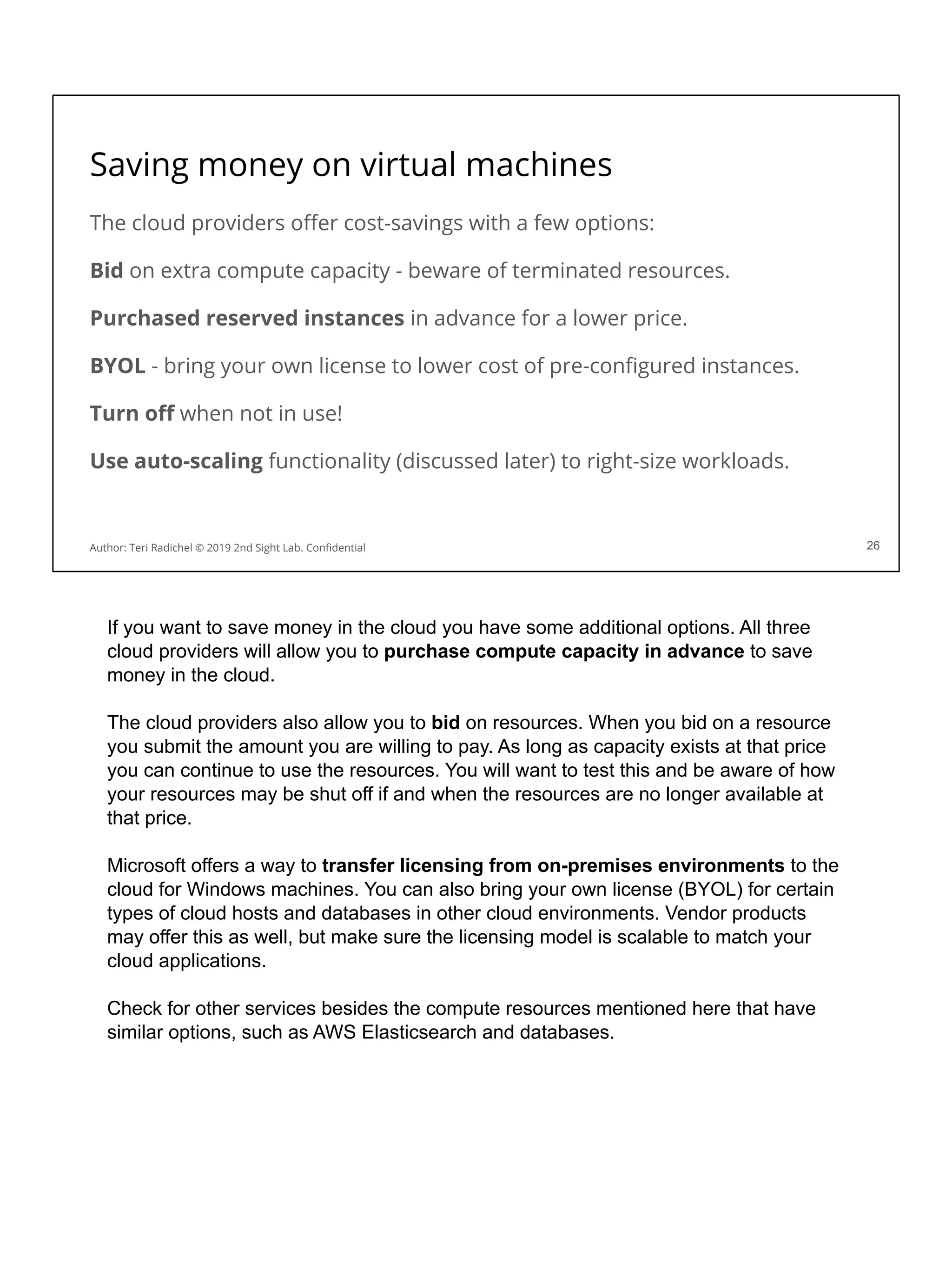 Saving money on virtual machines
The cloud providers oﬀer cost-savings with a few options:
Bid on extra compute capacity - beware of terminated resources.
Purchased reserved instances in advance for a lower price.
BYOL - bring your own license to lower cost of pre-conﬁgured instances.
Turn oﬀ when not in use!
Use auto-scaling functionality (discussed later) to right-size workloads.
26
Author: Teri Radichel © 2019 2nd Sight Lab. Conﬁdential
If you want to save money in the cloud you have some additional options. All three
cloud providers will allow you to purchase compute capacity in advance to save
money in the cloud.
The cloud providers also allow you to bid on resources. When you bid on a resource
you submit the amount you are willing to pay. As long as capacity exists at that price
you can continue to use the resources. You will want to test this and be aware of how
your resources may be shut off if and when the resources are no longer available at
that price.
Microsoft offers a way to transfer licensing from on-premises environments to the
cloud for Windows machines. You can also bring your own license (BYOL) for certain
types of cloud hosts and databases in other cloud environments. Vendor products
may offer this as well, but make sure the licensing model is scalable to match your
cloud applications.
Check for other services besides the compute resources mentioned here that have
similar options, such as AWS Elasticsearch and databases.
 