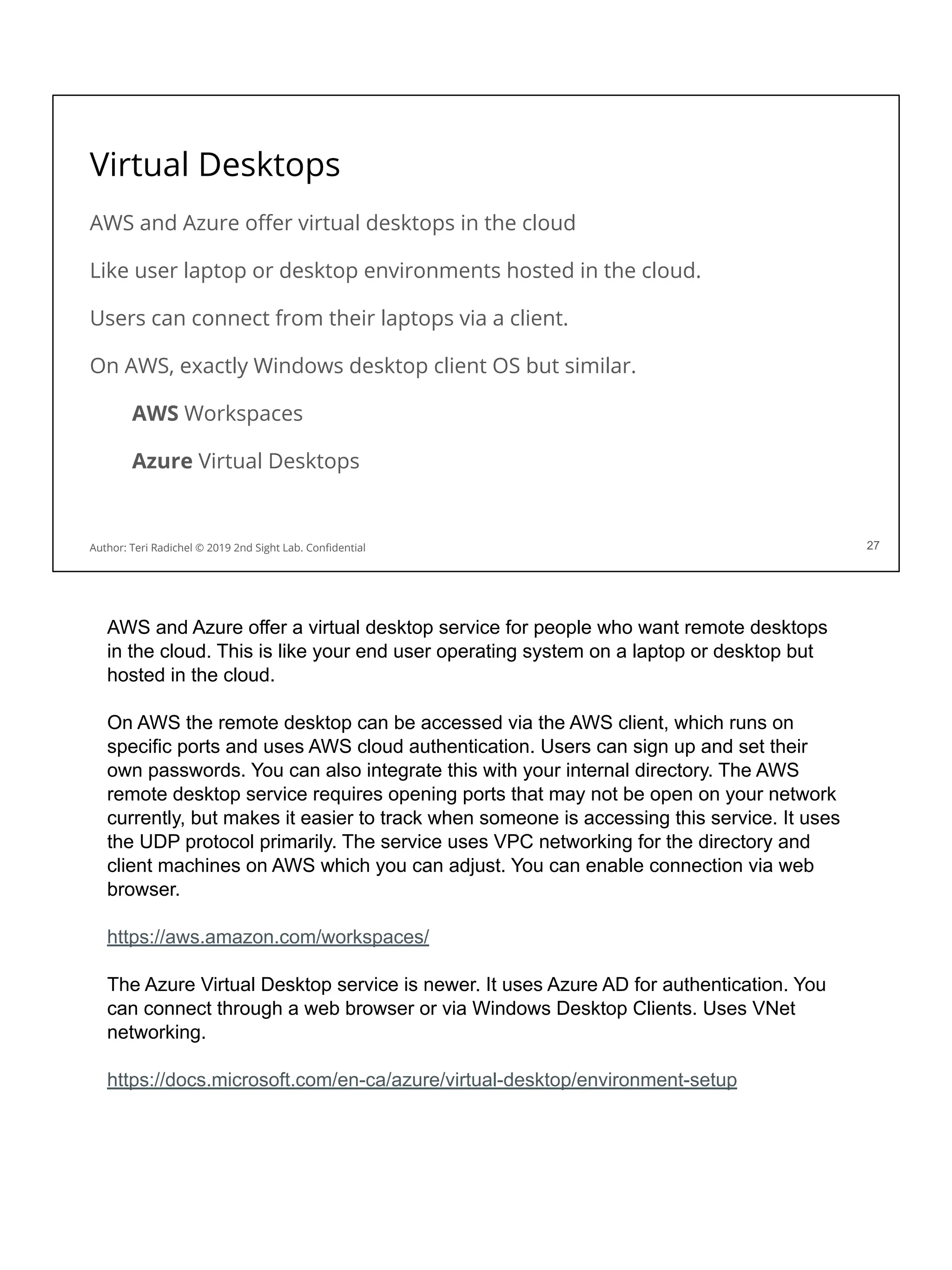 Virtual Desktops
AWS and Azure oﬀer virtual desktops in the cloud
Like user laptop or desktop environments hosted in the cloud.
Users can connect from their laptops via a client.
On AWS, exactly Windows desktop client OS but similar.
AWS Workspaces
Azure Virtual Desktops
27
Author: Teri Radichel © 2019 2nd Sight Lab. Conﬁdential
AWS and Azure offer a virtual desktop service for people who want remote desktops
in the cloud. This is like your end user operating system on a laptop or desktop but
hosted in the cloud.
On AWS the remote desktop can be accessed via the AWS client, which runs on
specific ports and uses AWS cloud authentication. Users can sign up and set their
own passwords. You can also integrate this with your internal directory. The AWS
remote desktop service requires opening ports that may not be open on your network
currently, but makes it easier to track when someone is accessing this service. It uses
the UDP protocol primarily. The service uses VPC networking for the directory and
client machines on AWS which you can adjust. You can enable connection via web
browser.
https://aws.amazon.com/workspaces/
The Azure Virtual Desktop service is newer. It uses Azure AD for authentication. You
can connect through a web browser or via Windows Desktop Clients. Uses VNet
networking.
https://docs.microsoft.com/en-ca/azure/virtual-desktop/environment-setup
 