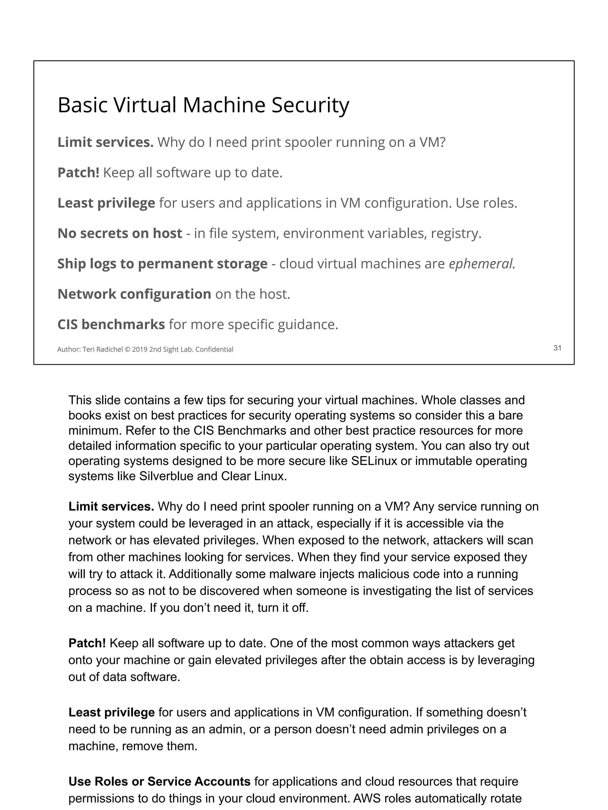 Basic Virtual Machine Security
Limit services. Why do I need print spooler running on a VM?
Patch! Keep all software up to date.
Least privilege for users and applications in VM conﬁguration. Use roles.
No secrets on host - in ﬁle system, environment variables, registry.
Ship logs to permanent storage - cloud virtual machines are ephemeral.
Network conﬁguration on the host.
CIS benchmarks for more speciﬁc guidance.
31
Author: Teri Radichel © 2019 2nd Sight Lab. Conﬁdential
This slide contains a few tips for securing your virtual machines. Whole classes and
books exist on best practices for security operating systems so consider this a bare
minimum. Refer to the CIS Benchmarks and other best practice resources for more
detailed information specific to your particular operating system. You can also try out
operating systems designed to be more secure like SELinux or immutable operating
systems like Silverblue and Clear Linux.
Limit services. Why do I need print spooler running on a VM? Any service running on
your system could be leveraged in an attack, especially if it is accessible via the
network or has elevated privileges. When exposed to the network, attackers will scan
from other machines looking for services. When they find your service exposed they
will try to attack it. Additionally some malware injects malicious code into a running
process so as not to be discovered when someone is investigating the list of services
on a machine. If you don’t need it, turn it off.
Patch! Keep all software up to date. One of the most common ways attackers get
onto your machine or gain elevated privileges after the obtain access is by leveraging
out of data software.
Least privilege for users and applications in VM configuration. If something doesn’t
need to be running as an admin, or a person doesn’t need admin privileges on a
machine, remove them.
Use Roles or Service Accounts for applications and cloud resources that require
permissions to do things in your cloud environment. AWS roles automatically rotate
 
