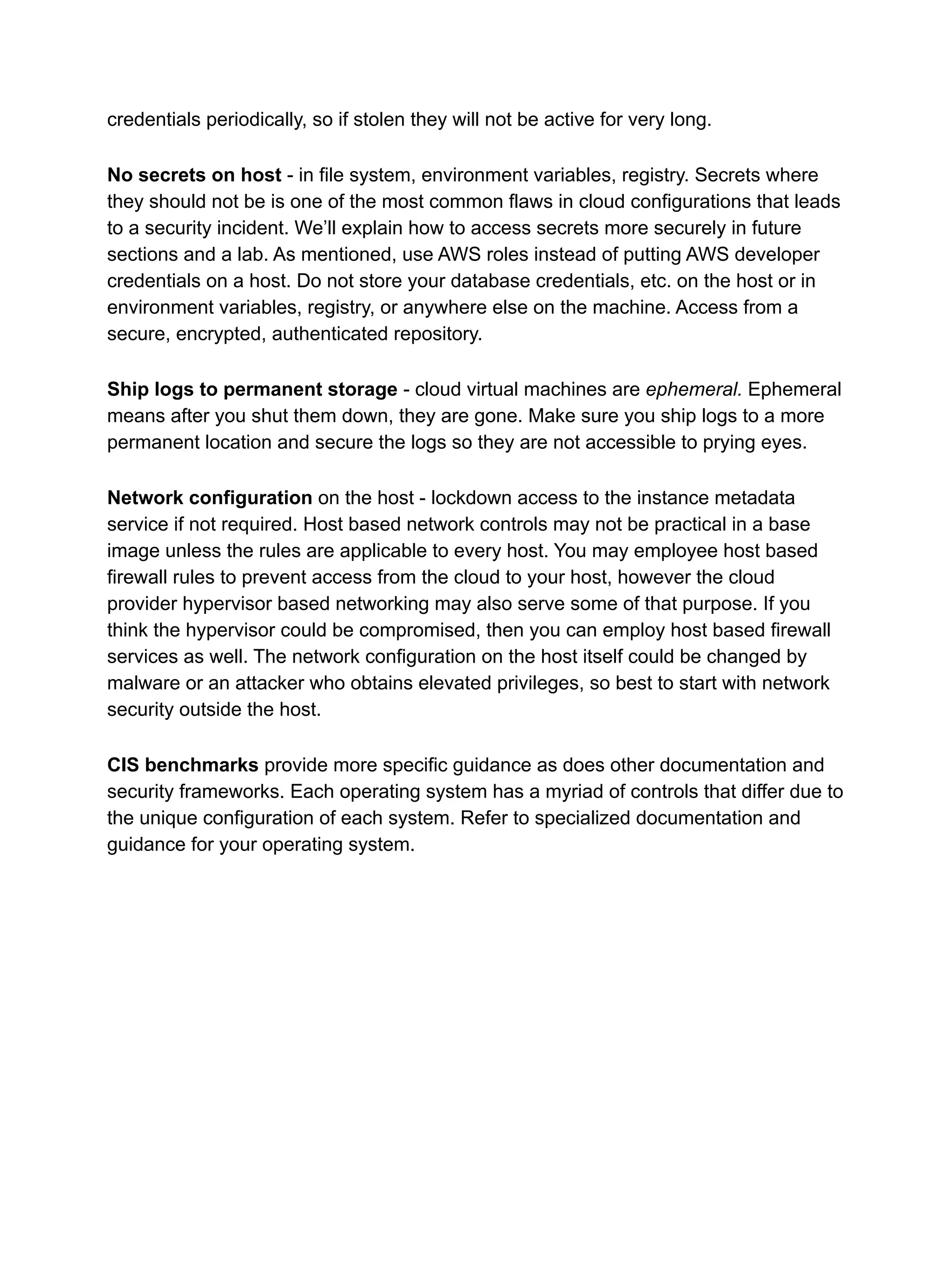 credentials periodically, so if stolen they will not be active for very long.
No secrets on host - in file system, environment variables, registry. Secrets where
they should not be is one of the most common flaws in cloud configurations that leads
to a security incident. We’ll explain how to access secrets more securely in future
sections and a lab. As mentioned, use AWS roles instead of putting AWS developer
credentials on a host. Do not store your database credentials, etc. on the host or in
environment variables, registry, or anywhere else on the machine. Access from a
secure, encrypted, authenticated repository.
Ship logs to permanent storage - cloud virtual machines are ephemeral. Ephemeral
means after you shut them down, they are gone. Make sure you ship logs to a more
permanent location and secure the logs so they are not accessible to prying eyes.
Network configuration on the host - lockdown access to the instance metadata
service if not required. Host based network controls may not be practical in a base
image unless the rules are applicable to every host. You may employee host based
firewall rules to prevent access from the cloud to your host, however the cloud
provider hypervisor based networking may also serve some of that purpose. If you
think the hypervisor could be compromised, then you can employ host based firewall
services as well. The network configuration on the host itself could be changed by
malware or an attacker who obtains elevated privileges, so best to start with network
security outside the host.
CIS benchmarks provide more specific guidance as does other documentation and
security frameworks. Each operating system has a myriad of controls that differ due to
the unique configuration of each system. Refer to specialized documentation and
guidance for your operating system.
 