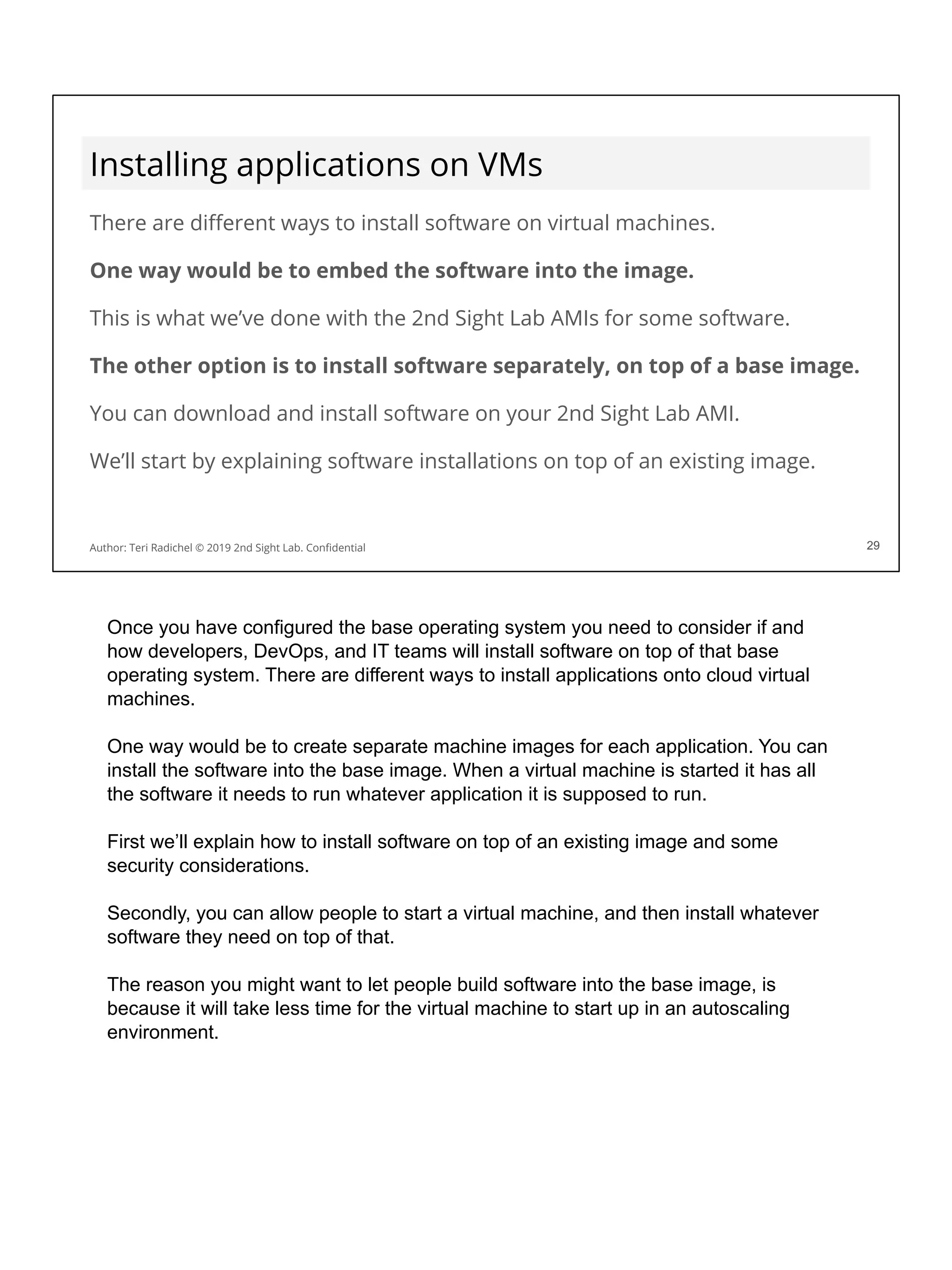 Installing applications on VMs
There are diﬀerent ways to install software on virtual machines.
One way would be to embed the software into the image.
This is what we’ve done with the 2nd Sight Lab AMIs for some software.
The other option is to install software separately, on top of a base image.
You can download and install software on your 2nd Sight Lab AMI.
We’ll start by explaining software installations on top of an existing image.
29
Author: Teri Radichel © 2019 2nd Sight Lab. Conﬁdential 29
Once you have configured the base operating system you need to consider if and
how developers, DevOps, and IT teams will install software on top of that base
operating system. There are different ways to install applications onto cloud virtual
machines.
One way would be to create separate machine images for each application. You can
install the software into the base image. When a virtual machine is started it has all
the software it needs to run whatever application it is supposed to run.
First we’ll explain how to install software on top of an existing image and some
security considerations.
Secondly, you can allow people to start a virtual machine, and then install whatever
software they need on top of that.
The reason you might want to let people build software into the base image, is
because it will take less time for the virtual machine to start up in an autoscaling
environment.
 