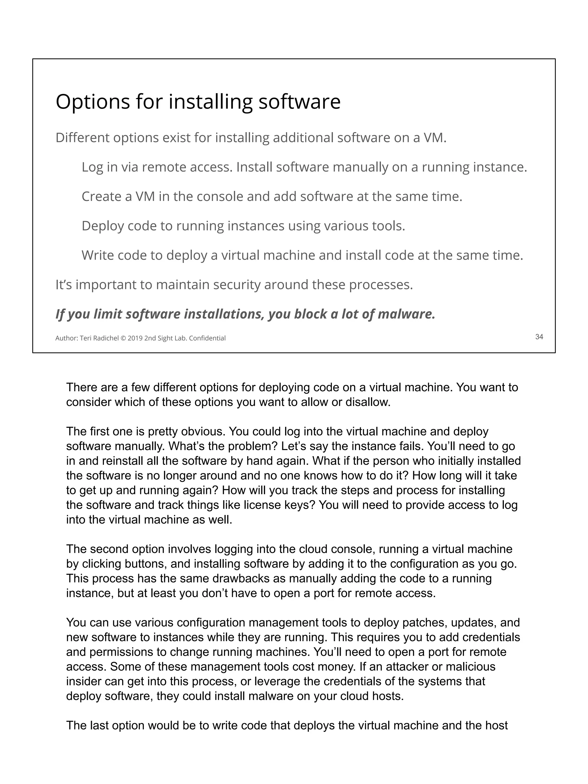 Options for installing software
Diﬀerent options exist for installing additional software on a VM.
Log in via remote access. Install software manually on a running instance.
Create a VM in the console and add software at the same time.
Deploy code to running instances using various tools.
Write code to deploy a virtual machine and install code at the same time.
It’s important to maintain security around these processes.
If you limit software installations, you block a lot of malware.
34
Author: Teri Radichel © 2019 2nd Sight Lab. Conﬁdential
There are a few different options for deploying code on a virtual machine. You want to
consider which of these options you want to allow or disallow.
The first one is pretty obvious. You could log into the virtual machine and deploy
software manually. What’s the problem? Let’s say the instance fails. You’ll need to go
in and reinstall all the software by hand again. What if the person who initially installed
the software is no longer around and no one knows how to do it? How long will it take
to get up and running again? How will you track the steps and process for installing
the software and track things like license keys? You will need to provide access to log
into the virtual machine as well.
The second option involves logging into the cloud console, running a virtual machine
by clicking buttons, and installing software by adding it to the configuration as you go.
This process has the same drawbacks as manually adding the code to a running
instance, but at least you don’t have to open a port for remote access.
You can use various configuration management tools to deploy patches, updates, and
new software to instances while they are running. This requires you to add credentials
and permissions to change running machines. You’ll need to open a port for remote
access. Some of these management tools cost money. If an attacker or malicious
insider can get into this process, or leverage the credentials of the systems that
deploy software, they could install malware on your cloud hosts.
The last option would be to write code that deploys the virtual machine and the host
 