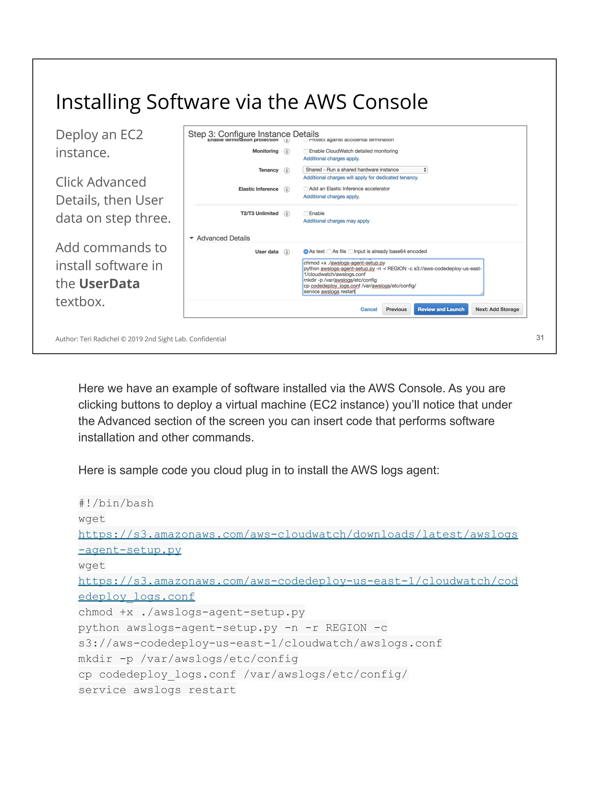 Installing Software via the AWS Console
Deploy an EC2
instance.
Click Advanced
Details, then User
data on step three.
Add commands to
install software in
the UserData
textbox.
31
Author: Teri Radichel © 2019 2nd Sight Lab. Conﬁdential 31
Here we have an example of software installed via the AWS Console. As you are
clicking buttons to deploy a virtual machine (EC2 instance) you’ll notice that under
the Advanced section of the screen you can insert code that performs software
installation and other commands.
Here is sample code you cloud plug in to install the AWS logs agent:
#!/bin/bash
wget
https://s3.amazonaws.com/aws-cloudwatch/downloads/latest/awslogs
-agent-setup.py
wget
https://s3.amazonaws.com/aws-codedeploy-us-east-1/cloudwatch/cod
edeploy_logs.conf
chmod +x ./awslogs-agent-setup.py
python awslogs-agent-setup.py -n -r REGION -c
s3://aws-codedeploy-us-east-1/cloudwatch/awslogs.conf
mkdir -p /var/awslogs/etc/config
cp codedeploy_logs.conf /var/awslogs/etc/config/
service awslogs restart
 