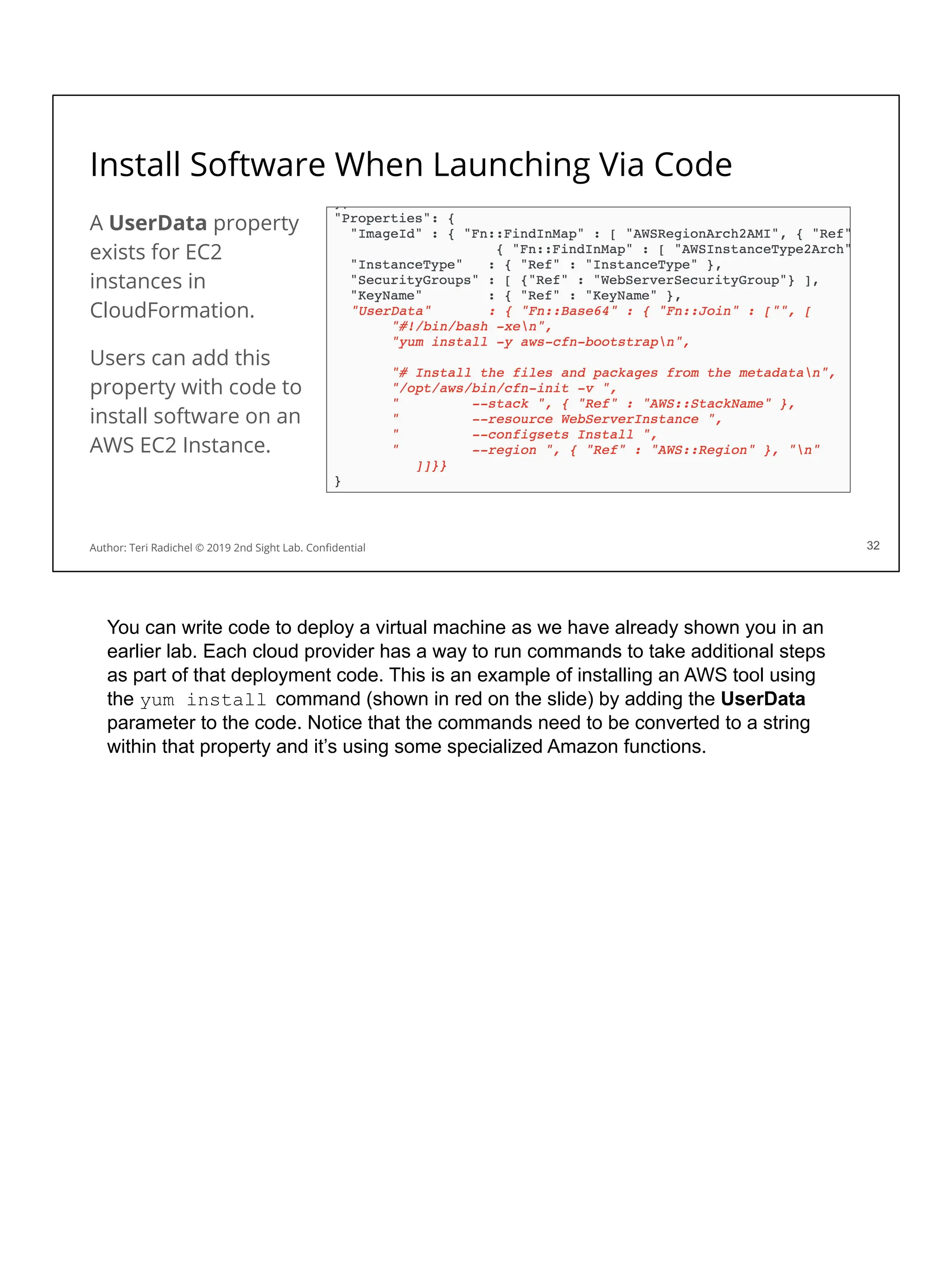 Install Software When Launching Via Code
A UserData property
exists for EC2
instances in
CloudFormation.
Users can add this
property with code to
install software on an
AWS EC2 Instance.
32
Author: Teri Radichel © 2019 2nd Sight Lab. Conﬁdential 32
You can write code to deploy a virtual machine as we have already shown you in an
earlier lab. Each cloud provider has a way to run commands to take additional steps
as part of that deployment code. This is an example of installing an AWS tool using
the yum install command (shown in red on the slide) by adding the UserData
parameter to the code. Notice that the commands need to be converted to a string
within that property and it’s using some specialized Amazon functions.
 