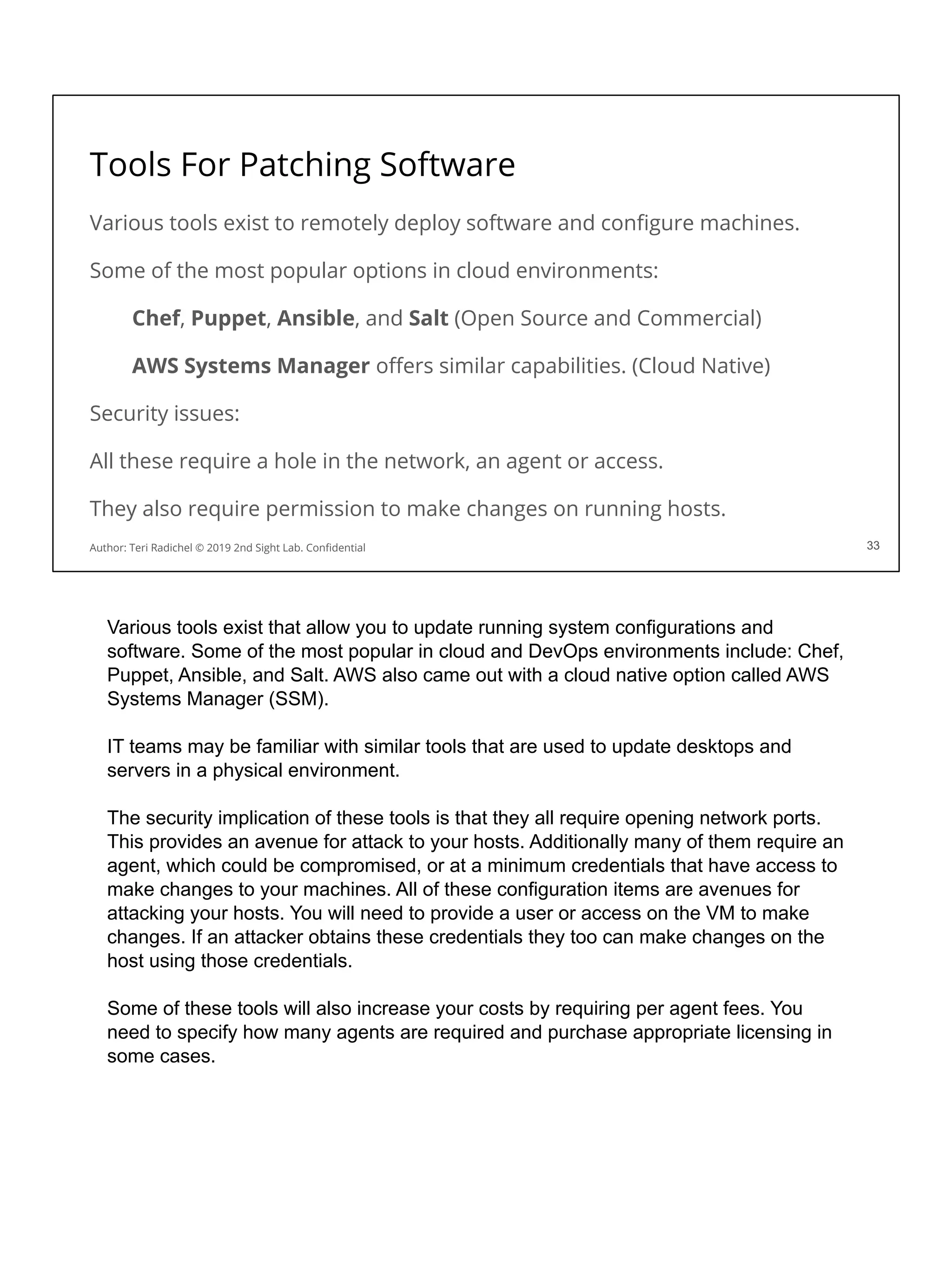 Tools For Patching Software
Various tools exist to remotely deploy software and conﬁgure machines.
Some of the most popular options in cloud environments:
Chef, Puppet, Ansible, and Salt (Open Source and Commercial)
AWS Systems Manager oﬀers similar capabilities. (Cloud Native)
Security issues:
All these require a hole in the network, an agent or access.
They also require permission to make changes on running hosts.
33
Author: Teri Radichel © 2019 2nd Sight Lab. Conﬁdential 33
Various tools exist that allow you to update running system configurations and
software. Some of the most popular in cloud and DevOps environments include: Chef,
Puppet, Ansible, and Salt. AWS also came out with a cloud native option called AWS
Systems Manager (SSM).
IT teams may be familiar with similar tools that are used to update desktops and
servers in a physical environment.
The security implication of these tools is that they all require opening network ports.
This provides an avenue for attack to your hosts. Additionally many of them require an
agent, which could be compromised, or at a minimum credentials that have access to
make changes to your machines. All of these configuration items are avenues for
attacking your hosts. You will need to provide a user or access on the VM to make
changes. If an attacker obtains these credentials they too can make changes on the
host using those credentials.
Some of these tools will also increase your costs by requiring per agent fees. You
need to specify how many agents are required and purchase appropriate licensing in
some cases.
 