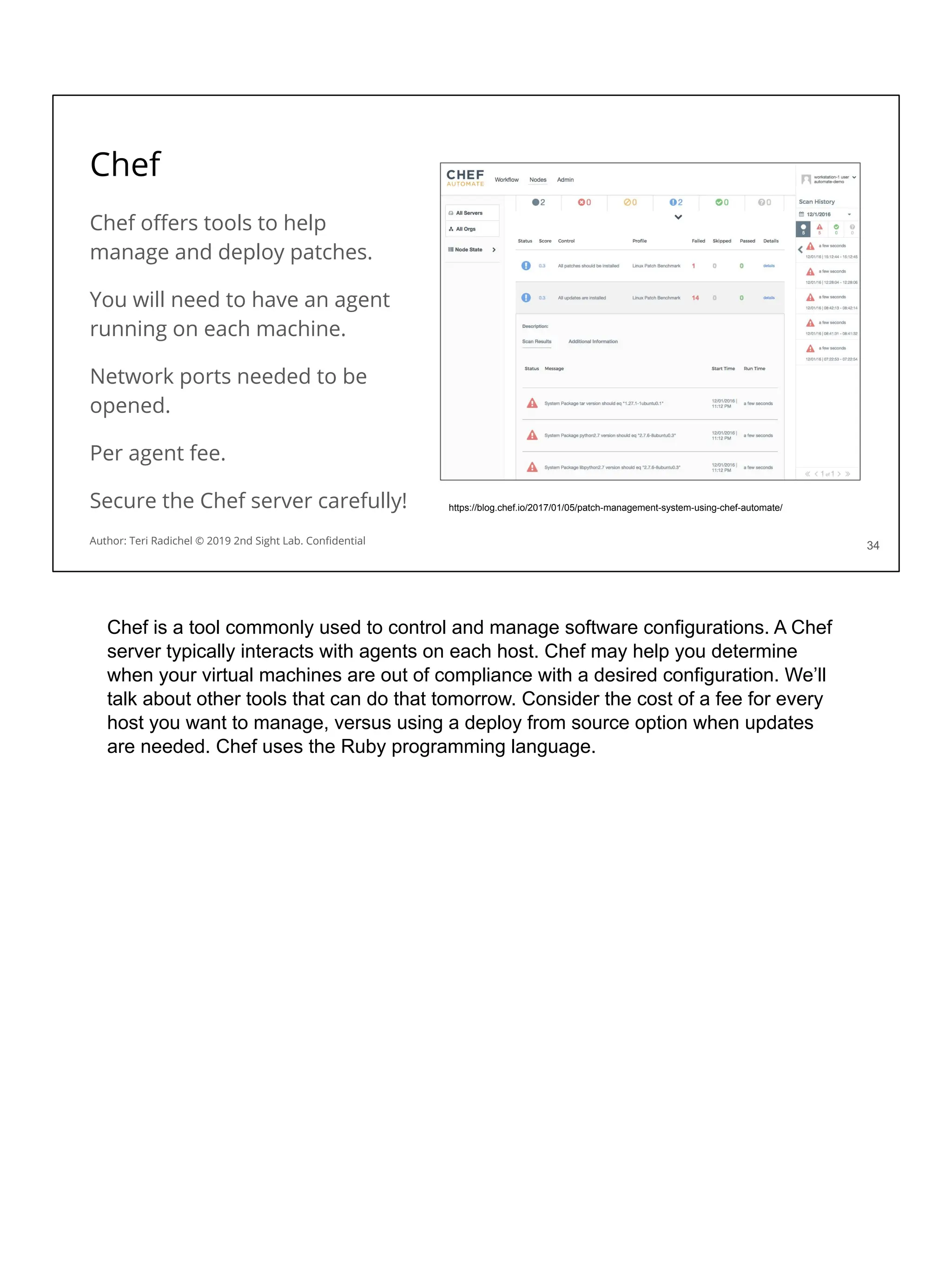 Chef
Chef oﬀers tools to help
manage and deploy patches.
You will need to have an agent
running on each machine.
Network ports needed to be
opened.
Per agent fee.
Secure the Chef server carefully!
34
https://blog.chef.io/2017/01/05/patch-management-system-using-chef-automate/
Author: Teri Radichel © 2019 2nd Sight Lab. Conﬁdential
Chef is a tool commonly used to control and manage software configurations. A Chef
server typically interacts with agents on each host. Chef may help you determine
when your virtual machines are out of compliance with a desired configuration. We’ll
talk about other tools that can do that tomorrow. Consider the cost of a fee for every
host you want to manage, versus using a deploy from source option when updates
are needed. Chef uses the Ruby programming language.
 