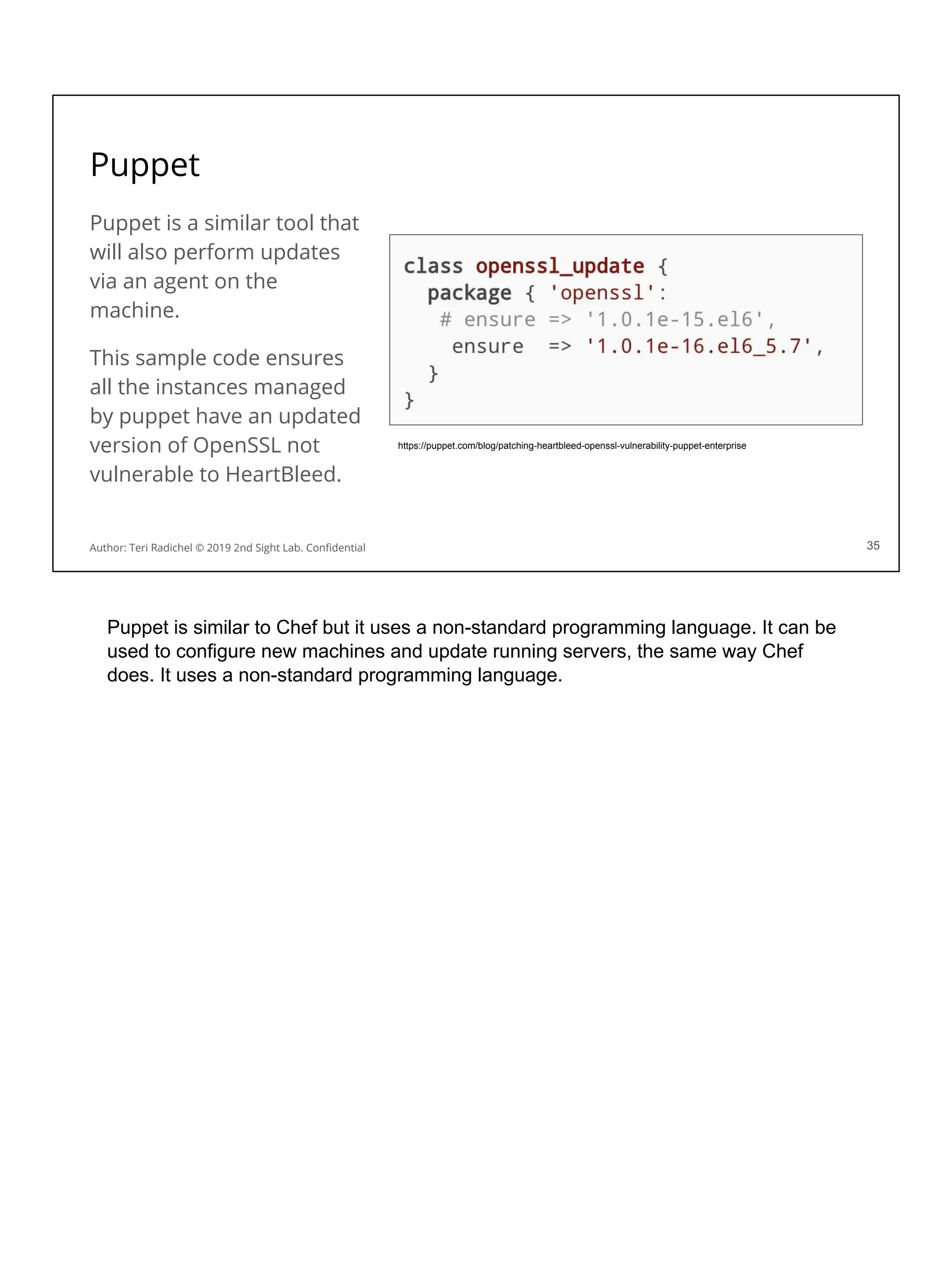 Puppet
Puppet is a similar tool that
will also perform updates
via an agent on the
machine.
This sample code ensures
all the instances managed
by puppet have an updated
version of OpenSSL not
vulnerable to HeartBleed.
35
https://puppet.com/blog/patching-heartbleed-openssl-vulnerability-puppet-enterprise
Author: Teri Radichel © 2019 2nd Sight Lab. Conﬁdential 35
Puppet is similar to Chef but it uses a non-standard programming language. It can be
used to configure new machines and update running servers, the same way Chef
does. It uses a non-standard programming language.
 