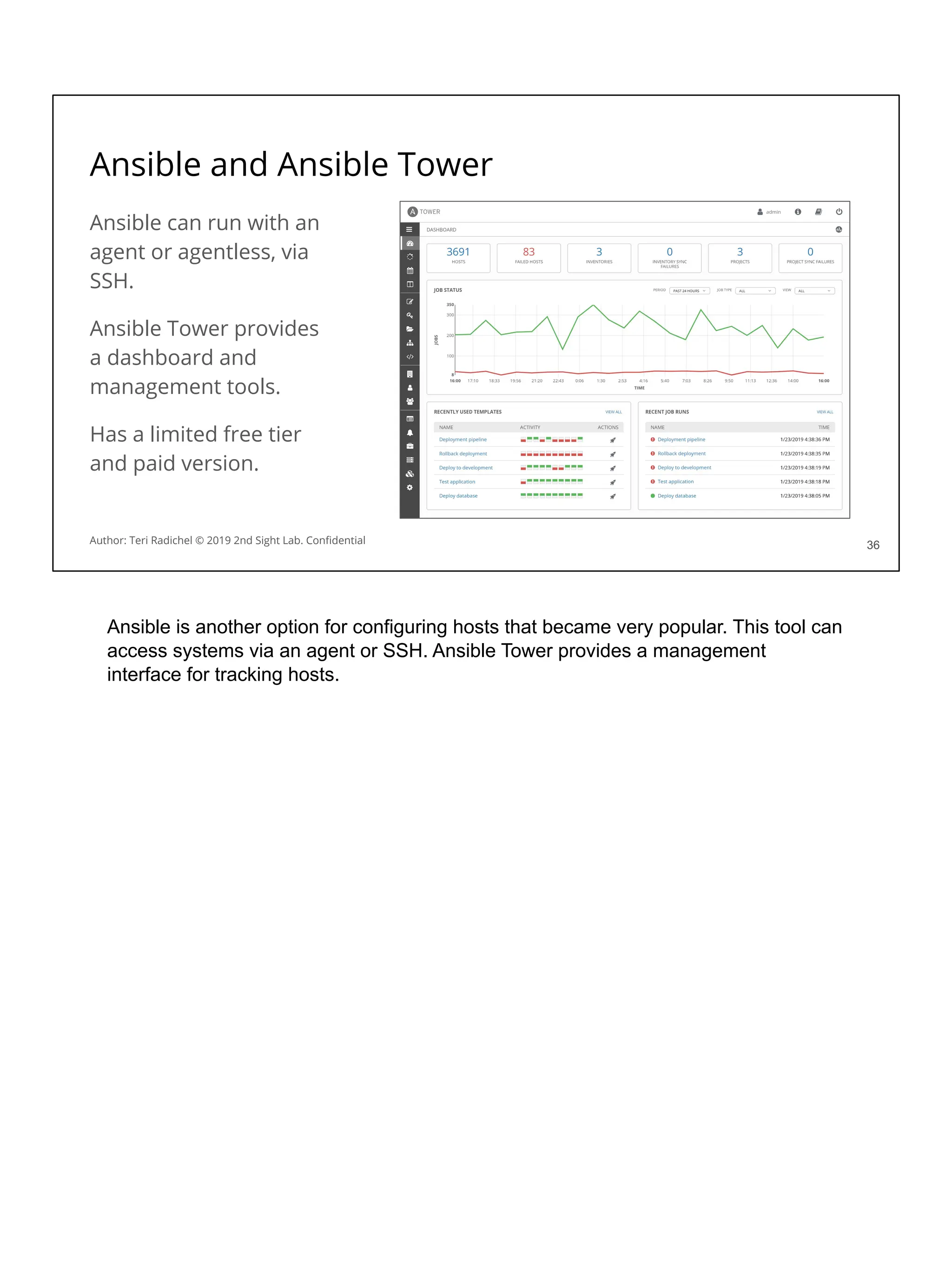 Ansible and Ansible Tower
Ansible can run with an
agent or agentless, via
SSH.
Ansible Tower provides
a dashboard and
management tools.
Has a limited free tier
and paid version.
36
36
Author: Teri Radichel © 2019 2nd Sight Lab. Conﬁdential
Ansible is another option for configuring hosts that became very popular. This tool can
access systems via an agent or SSH. Ansible Tower provides a management
interface for tracking hosts.
 