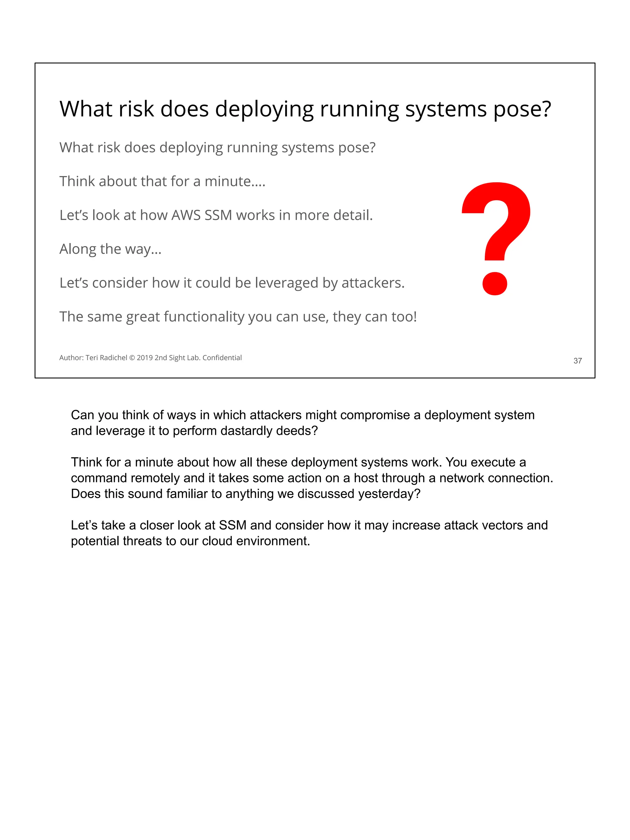 What risk does deploying running systems pose?
What risk does deploying running systems pose?
Think about that for a minute….
Let’s look at how AWS SSM works in more detail.
Along the way…
Let’s consider how it could be leveraged by attackers.
The same great functionality you can use, they can too!
37
Author: Teri Radichel © 2019 2nd Sight Lab. Conﬁdential
?
Can you think of ways in which attackers might compromise a deployment system
and leverage it to perform dastardly deeds?
Think for a minute about how all these deployment systems work. You execute a
command remotely and it takes some action on a host through a network connection.
Does this sound familiar to anything we discussed yesterday?
Let’s take a closer look at SSM and consider how it may increase attack vectors and
potential threats to our cloud environment.
 