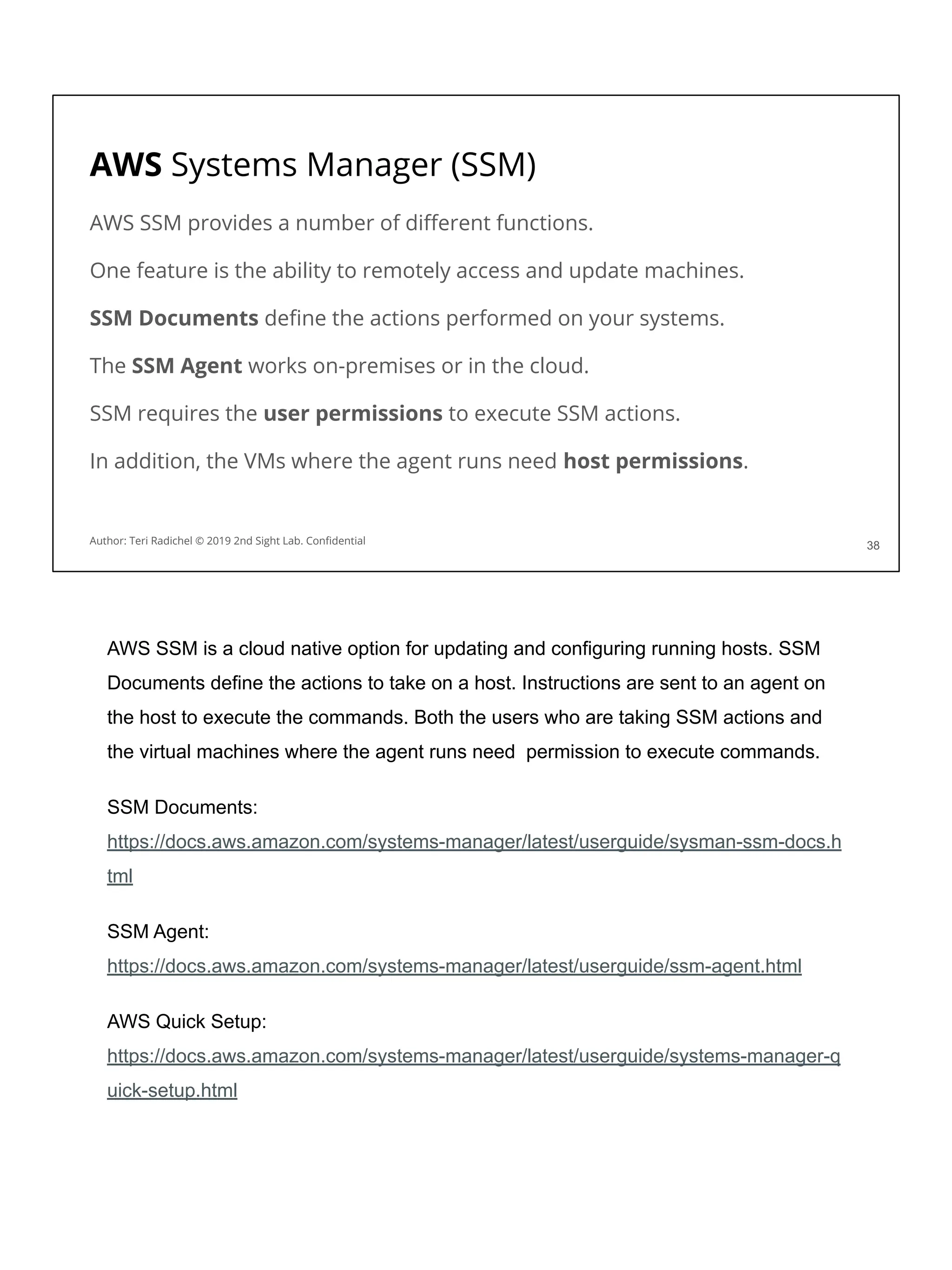 AWS Systems Manager (SSM)
AWS SSM provides a number of diﬀerent functions.
One feature is the ability to remotely access and update machines.
SSM Documents deﬁne the actions performed on your systems.
The SSM Agent works on-premises or in the cloud.
SSM requires the user permissions to execute SSM actions.
In addition, the VMs where the agent runs need host permissions.
38
Author: Teri Radichel © 2019 2nd Sight Lab. Conﬁdential
AWS SSM is a cloud native option for updating and configuring running hosts. SSM
Documents define the actions to take on a host. Instructions are sent to an agent on
the host to execute the commands. Both the users who are taking SSM actions and
the virtual machines where the agent runs need permission to execute commands.
SSM Documents:
https://docs.aws.amazon.com/systems-manager/latest/userguide/sysman-ssm-docs.h
tml
SSM Agent:
https://docs.aws.amazon.com/systems-manager/latest/userguide/ssm-agent.html
AWS Quick Setup:
https://docs.aws.amazon.com/systems-manager/latest/userguide/systems-manager-q
uick-setup.html
 