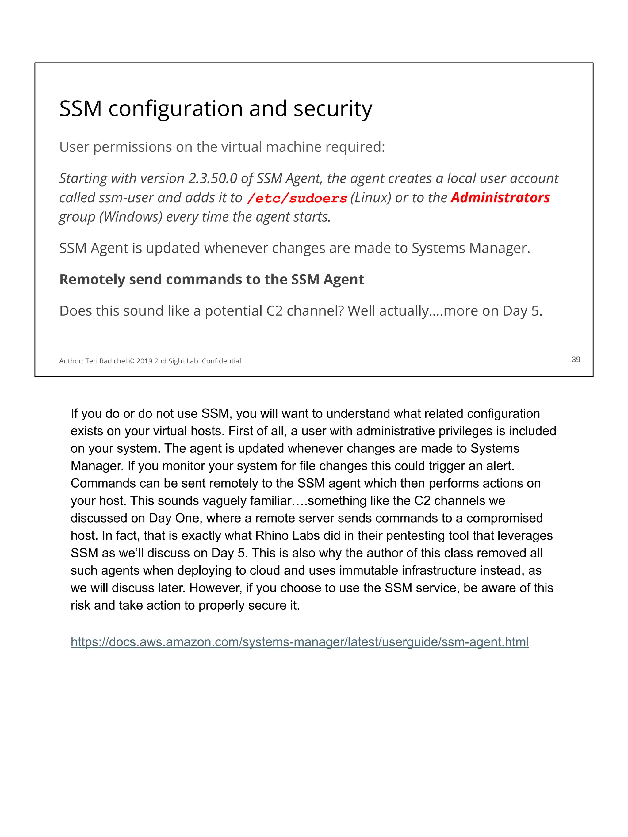 SSM conﬁguration and security
User permissions on the virtual machine required:
Starting with version 2.3.50.0 of SSM Agent, the agent creates a local user account
called ssm-user and adds it to /etc/sudoers (Linux) or to the Administrators
group (Windows) every time the agent starts.
SSM Agent is updated whenever changes are made to Systems Manager.
Remotely send commands to the SSM Agent
Does this sound like a potential C2 channel? Well actually….more on Day 5.
39
Author: Teri Radichel © 2019 2nd Sight Lab. Conﬁdential 39
If you do or do not use SSM, you will want to understand what related configuration
exists on your virtual hosts. First of all, a user with administrative privileges is included
on your system. The agent is updated whenever changes are made to Systems
Manager. If you monitor your system for file changes this could trigger an alert.
Commands can be sent remotely to the SSM agent which then performs actions on
your host. This sounds vaguely familiar….something like the C2 channels we
discussed on Day One, where a remote server sends commands to a compromised
host. In fact, that is exactly what Rhino Labs did in their pentesting tool that leverages
SSM as we’ll discuss on Day 5. This is also why the author of this class removed all
such agents when deploying to cloud and uses immutable infrastructure instead, as
we will discuss later. However, if you choose to use the SSM service, be aware of this
risk and take action to properly secure it.
https://docs.aws.amazon.com/systems-manager/latest/userguide/ssm-agent.html
 