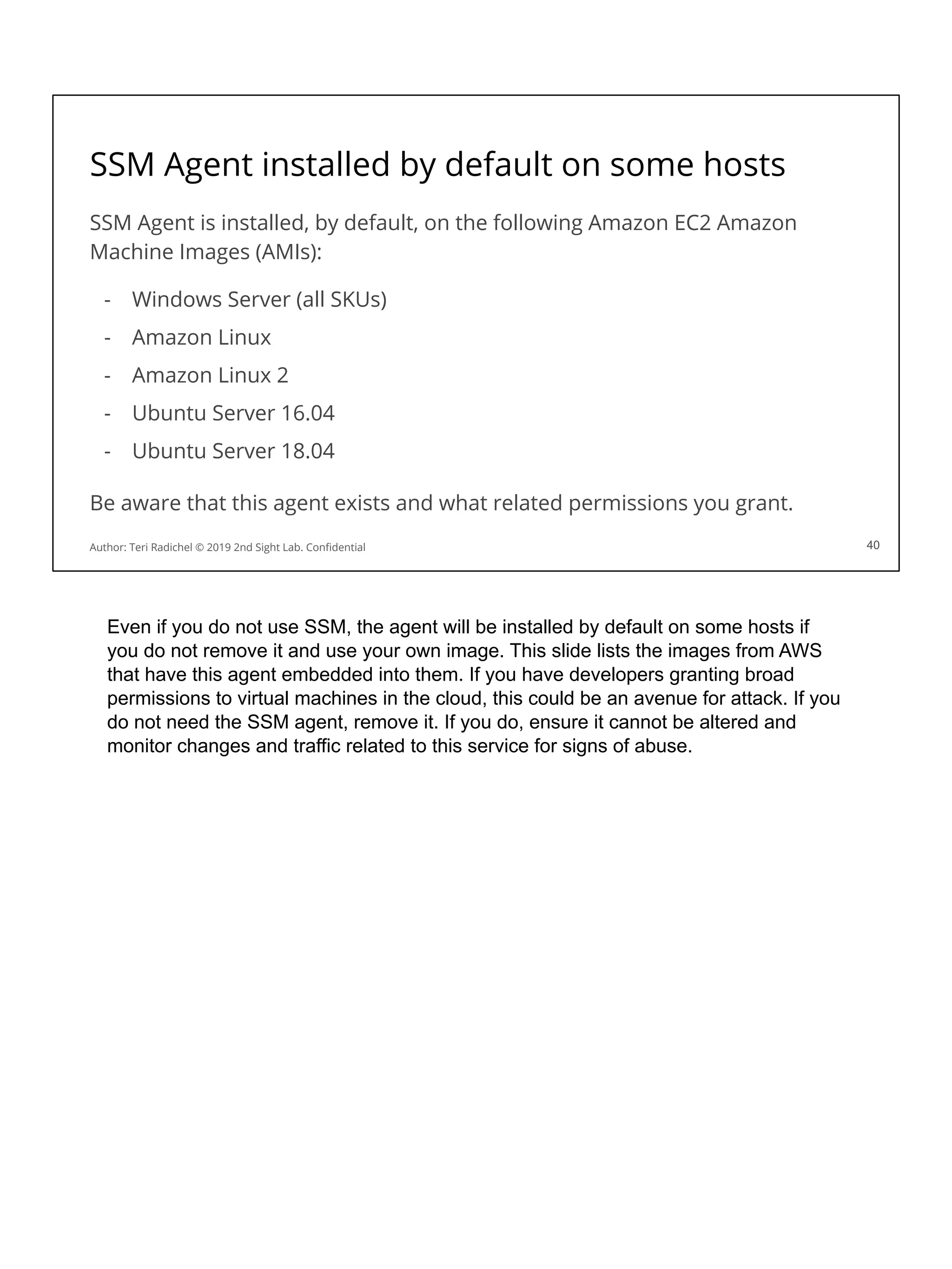 SSM Agent installed by default on some hosts
SSM Agent is installed, by default, on the following Amazon EC2 Amazon
Machine Images (AMIs):
- Windows Server (all SKUs)
- Amazon Linux
- Amazon Linux 2
- Ubuntu Server 16.04
- Ubuntu Server 18.04
Be aware that this agent exists and what related permissions you grant.
40
Author: Teri Radichel © 2019 2nd Sight Lab. Conﬁdential 40
Even if you do not use SSM, the agent will be installed by default on some hosts if
you do not remove it and use your own image. This slide lists the images from AWS
that have this agent embedded into them. If you have developers granting broad
permissions to virtual machines in the cloud, this could be an avenue for attack. If you
do not need the SSM agent, remove it. If you do, ensure it cannot be altered and
monitor changes and traffic related to this service for signs of abuse.
 