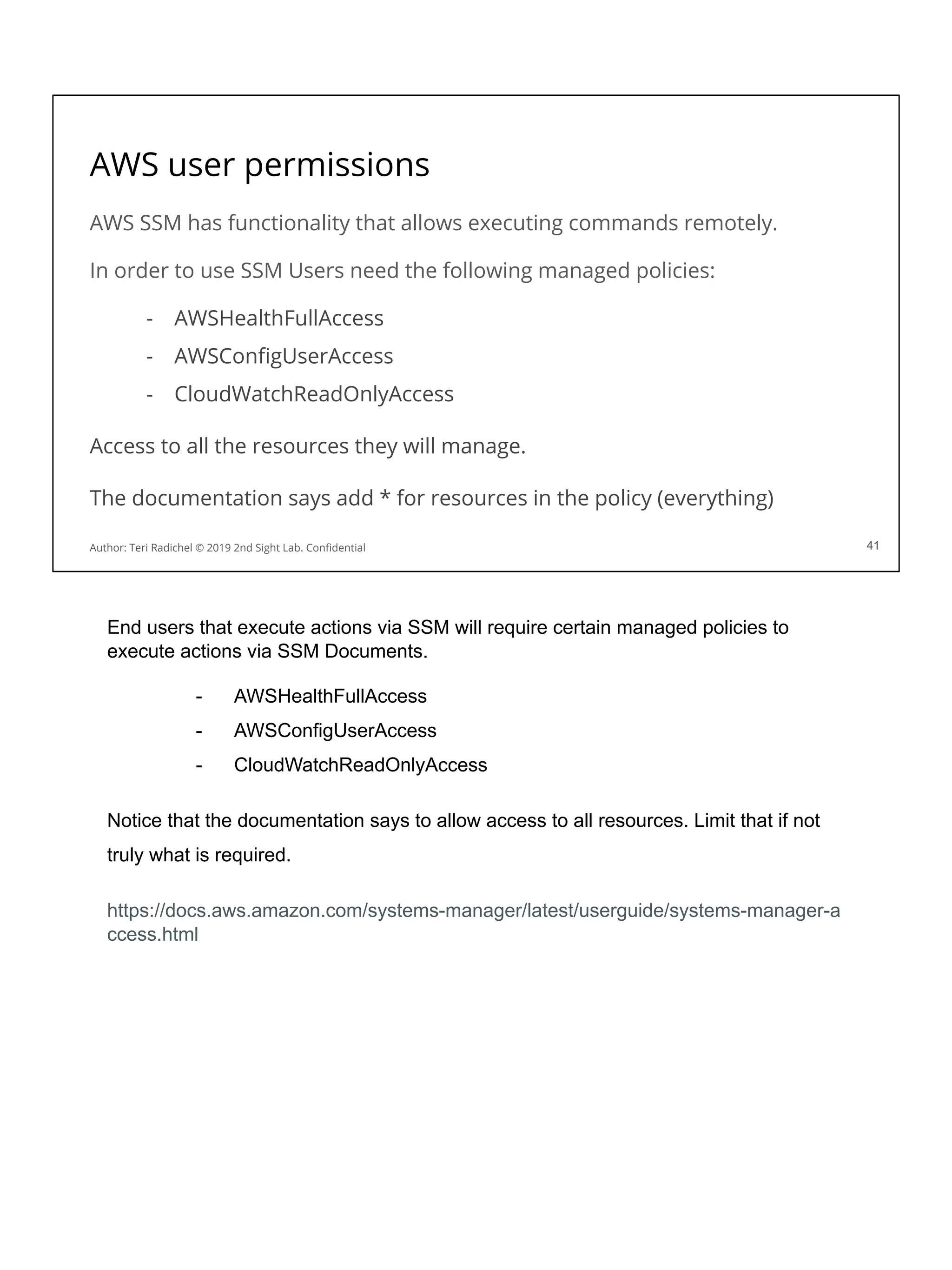 AWS user permissions
AWS SSM has functionality that allows executing commands remotely.
In order to use SSM Users need the following managed policies:
- AWSHealthFullAccess
- AWSConﬁgUserAccess
- CloudWatchReadOnlyAccess
Access to all the resources they will manage.
The documentation says add * for resources in the policy (everything)
41
Author: Teri Radichel © 2019 2nd Sight Lab. Conﬁdential 41
End users that execute actions via SSM will require certain managed policies to
execute actions via SSM Documents.
- AWSHealthFullAccess
- AWSConfigUserAccess
- CloudWatchReadOnlyAccess
Notice that the documentation says to allow access to all resources. Limit that if not
truly what is required.
https://docs.aws.amazon.com/systems-manager/latest/userguide/systems-manager-a
ccess.html
 