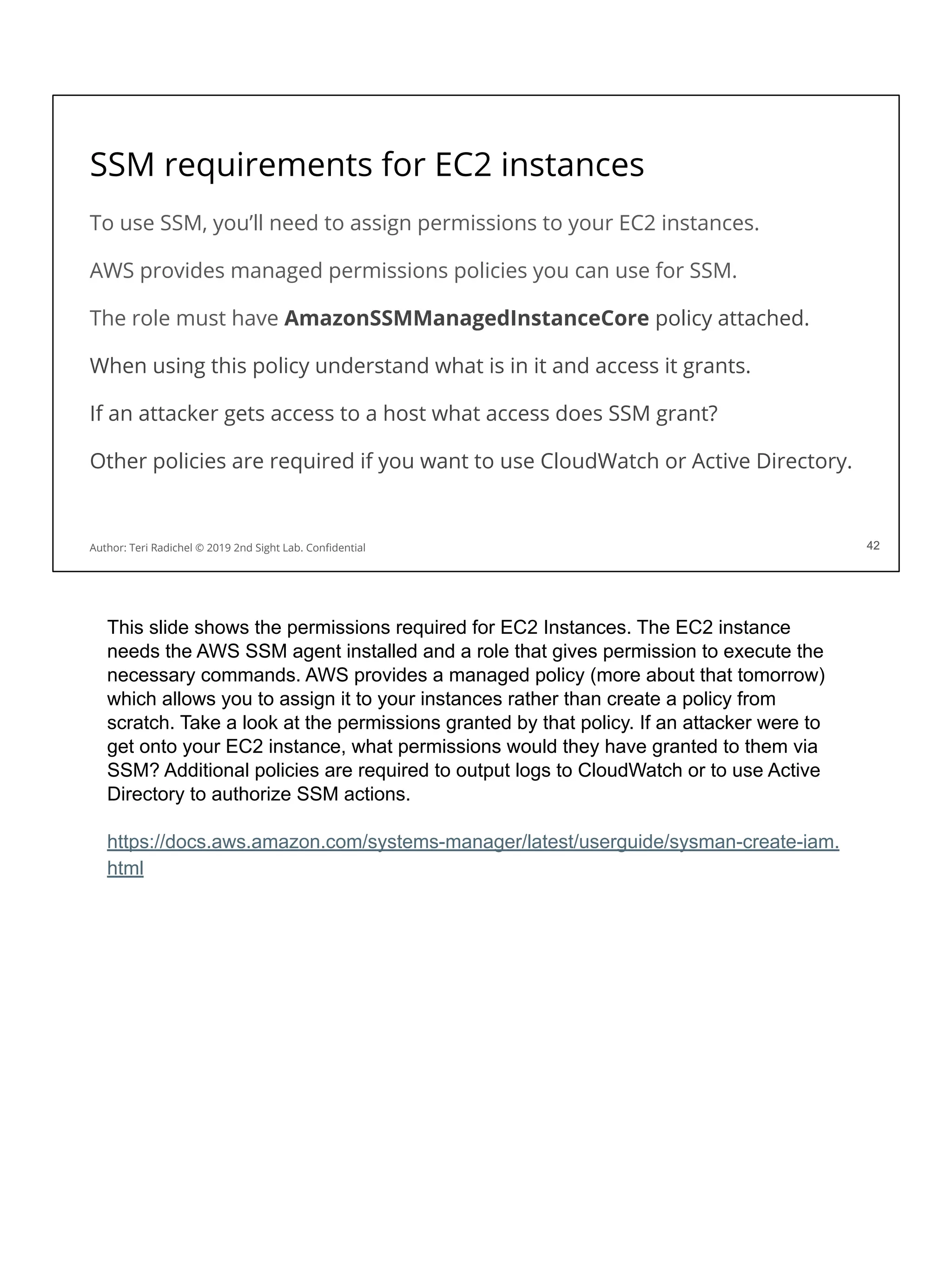 SSM requirements for EC2 instances
To use SSM, you’ll need to assign permissions to your EC2 instances.
AWS provides managed permissions policies you can use for SSM.
The role must have AmazonSSMManagedInstanceCore policy attached.
When using this policy understand what is in it and access it grants.
If an attacker gets access to a host what access does SSM grant?
Other policies are required if you want to use CloudWatch or Active Directory.
42
Author: Teri Radichel © 2019 2nd Sight Lab. Conﬁdential 42
This slide shows the permissions required for EC2 Instances. The EC2 instance
needs the AWS SSM agent installed and a role that gives permission to execute the
necessary commands. AWS provides a managed policy (more about that tomorrow)
which allows you to assign it to your instances rather than create a policy from
scratch. Take a look at the permissions granted by that policy. If an attacker were to
get onto your EC2 instance, what permissions would they have granted to them via
SSM? Additional policies are required to output logs to CloudWatch or to use Active
Directory to authorize SSM actions.
https://docs.aws.amazon.com/systems-manager/latest/userguide/sysman-create-iam.
html
 