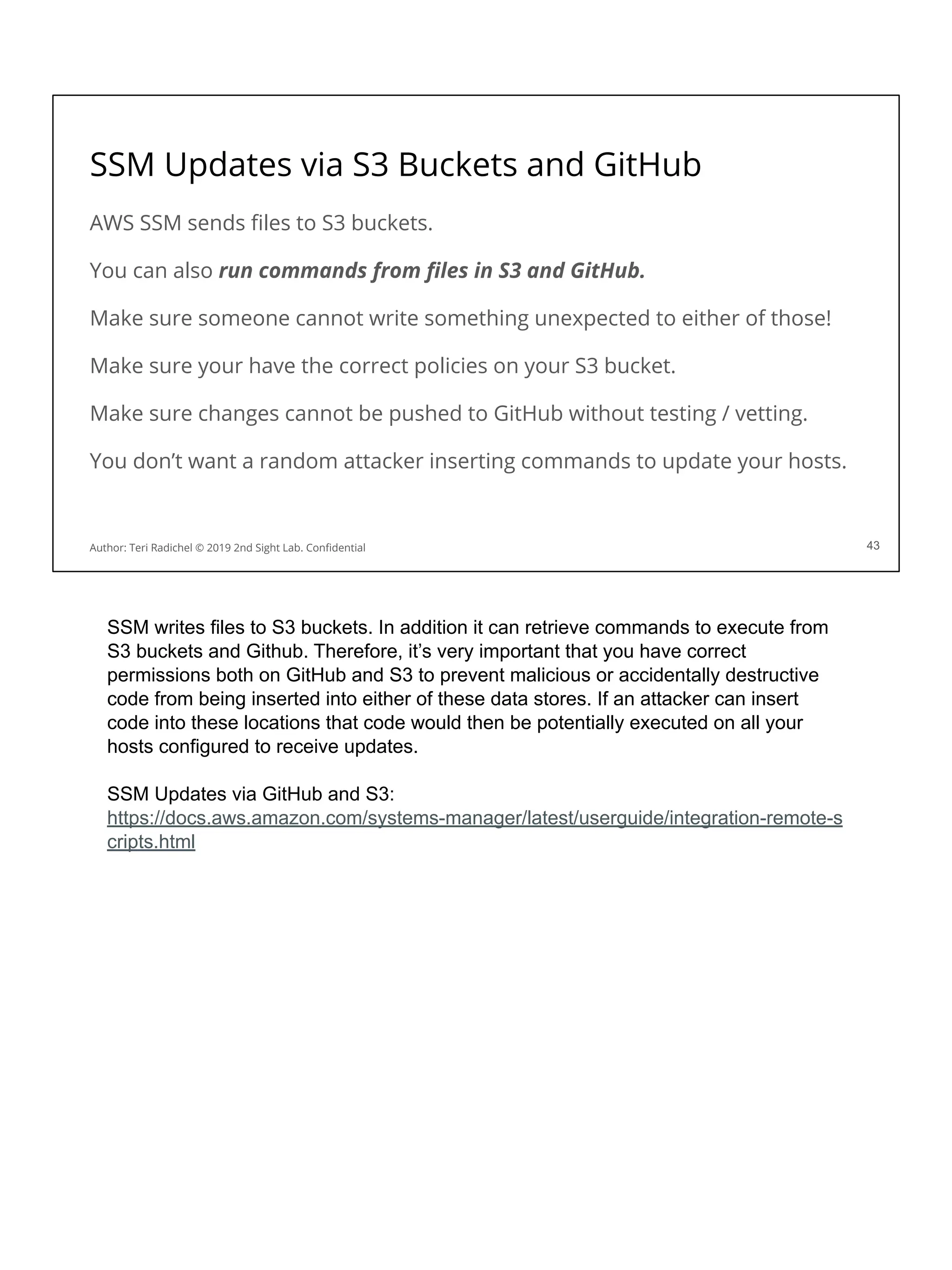 SSM Updates via S3 Buckets and GitHub
AWS SSM sends ﬁles to S3 buckets.
You can also run commands from ﬁles in S3 and GitHub.
Make sure someone cannot write something unexpected to either of those!
Make sure your have the correct policies on your S3 bucket.
Make sure changes cannot be pushed to GitHub without testing / vetting.
You don’t want a random attacker inserting commands to update your hosts.
43
Author: Teri Radichel © 2019 2nd Sight Lab. Conﬁdential
SSM writes files to S3 buckets. In addition it can retrieve commands to execute from
S3 buckets and Github. Therefore, it’s very important that you have correct
permissions both on GitHub and S3 to prevent malicious or accidentally destructive
code from being inserted into either of these data stores. If an attacker can insert
code into these locations that code would then be potentially executed on all your
hosts configured to receive updates.
SSM Updates via GitHub and S3:
https://docs.aws.amazon.com/systems-manager/latest/userguide/integration-remote-s
cripts.html
 