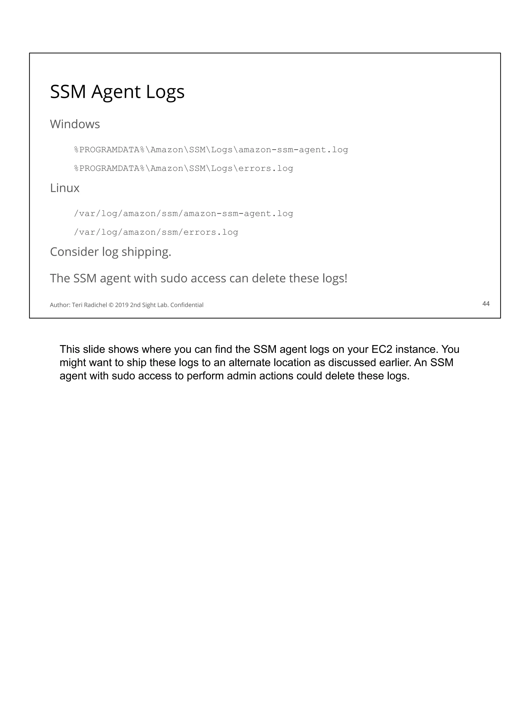SSM Agent Logs
Windows
%PROGRAMDATA%AmazonSSMLogsamazon-ssm-agent.log
%PROGRAMDATA%AmazonSSMLogserrors.log
Linux
/var/log/amazon/ssm/amazon-ssm-agent.log
/var/log/amazon/ssm/errors.log
Consider log shipping.
The SSM agent with sudo access can delete these logs!
44
Author: Teri Radichel © 2019 2nd Sight Lab. Conﬁdential 44
This slide shows where you can find the SSM agent logs on your EC2 instance. You
might want to ship these logs to an alternate location as discussed earlier. An SSM
agent with sudo access to perform admin actions could delete these logs.
 