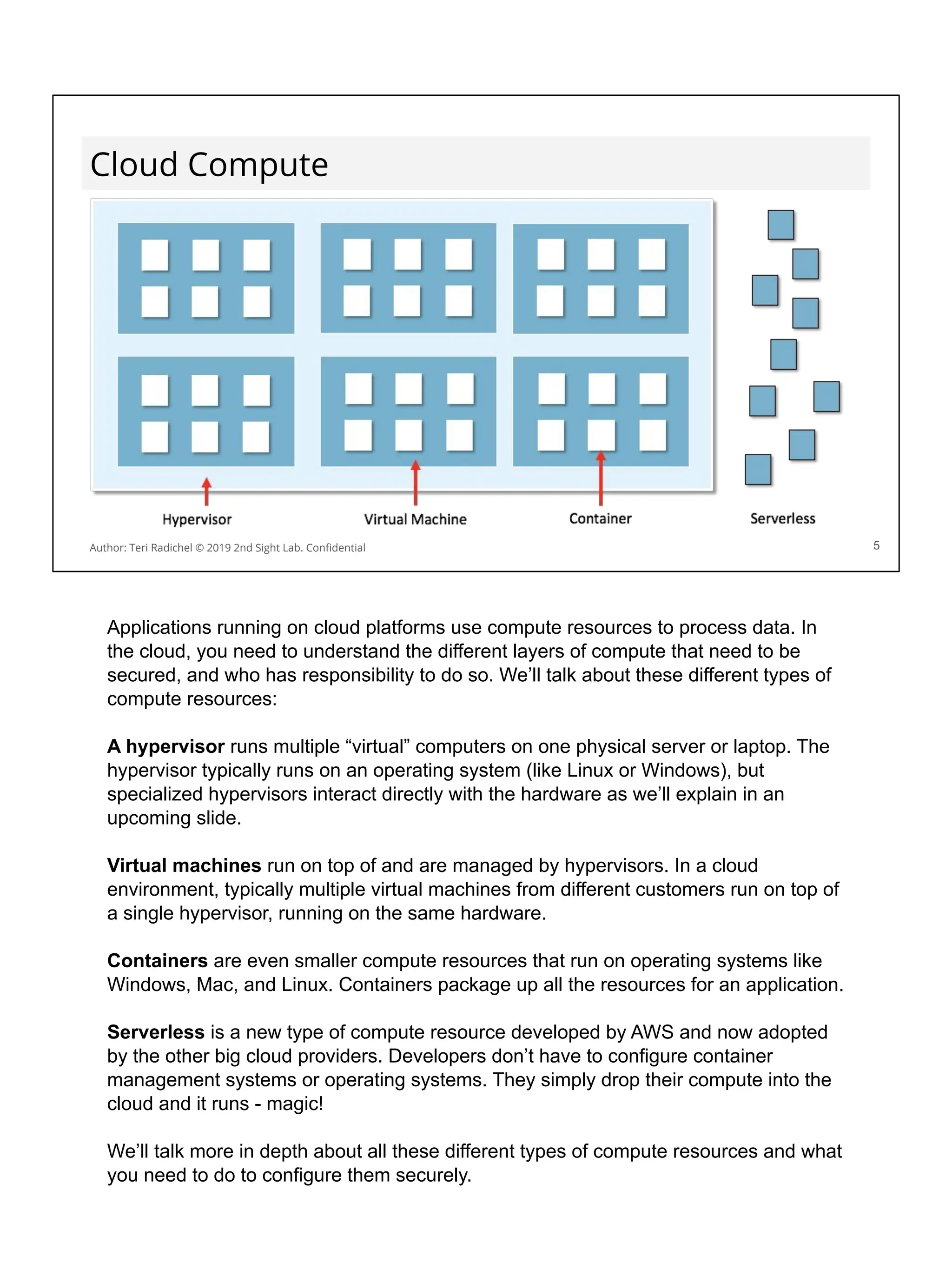 Cloud Compute
5
Author: Teri Radichel © 2019 2nd Sight Lab. Conﬁdential
Applications running on cloud platforms use compute resources to process data. In
the cloud, you need to understand the different layers of compute that need to be
secured, and who has responsibility to do so. We’ll talk about these different types of
compute resources:
A hypervisor runs multiple “virtual” computers on one physical server or laptop. The
hypervisor typically runs on an operating system (like Linux or Windows), but
specialized hypervisors interact directly with the hardware as we’ll explain in an
upcoming slide.
Virtual machines run on top of and are managed by hypervisors. In a cloud
environment, typically multiple virtual machines from different customers run on top of
a single hypervisor, running on the same hardware.
Containers are even smaller compute resources that run on operating systems like
Windows, Mac, and Linux. Containers package up all the resources for an application.
Serverless is a new type of compute resource developed by AWS and now adopted
by the other big cloud providers. Developers don’t have to configure container
management systems or operating systems. They simply drop their compute into the
cloud and it runs - magic!
We’ll talk more in depth about all these different types of compute resources and what
you need to do to configure them securely.
 