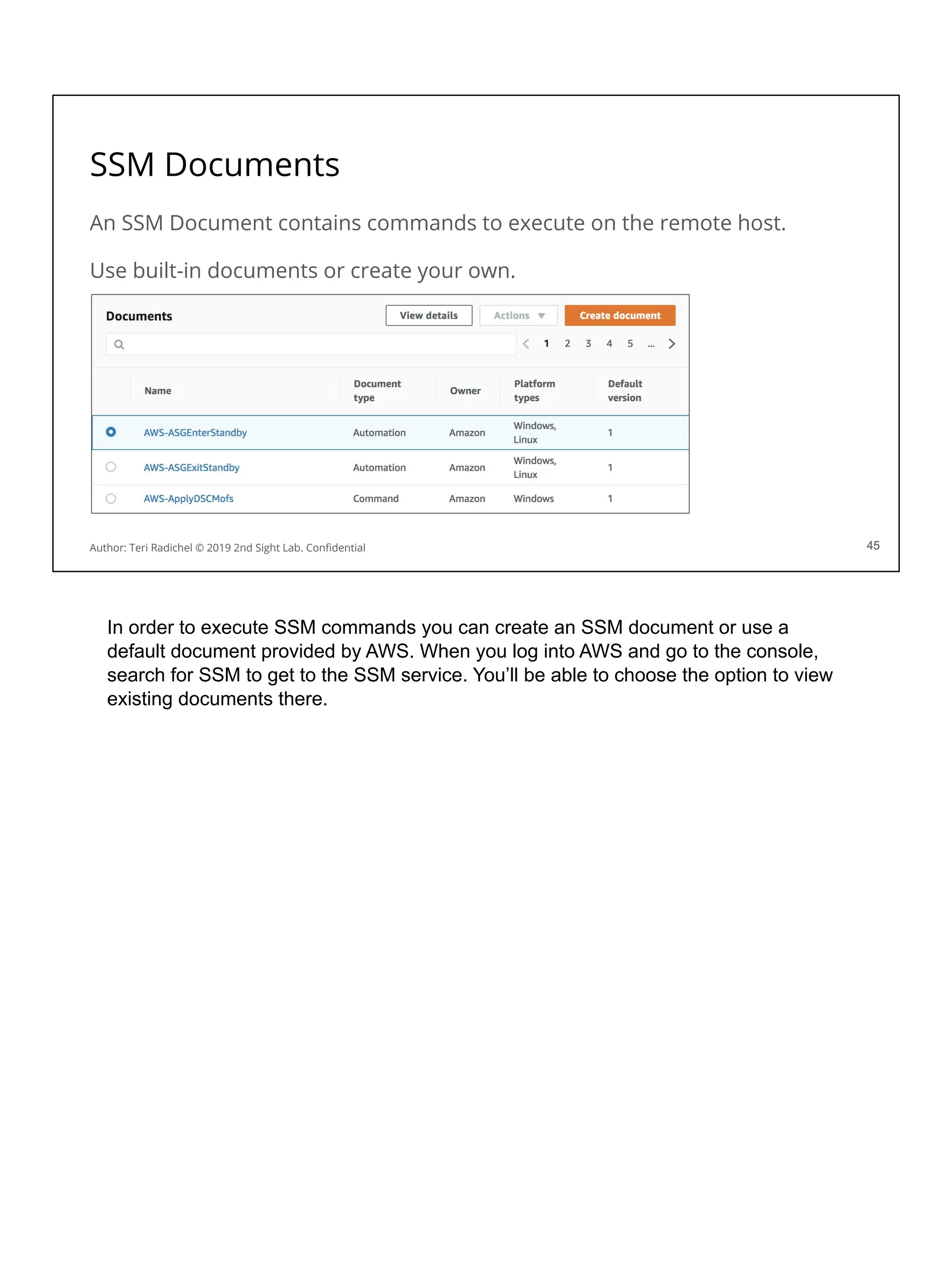 SSM Documents
An SSM Document contains commands to execute on the remote host.
Use built-in documents or create your own.
45
Author: Teri Radichel © 2019 2nd Sight Lab. Conﬁdential 45
In order to execute SSM commands you can create an SSM document or use a
default document provided by AWS. When you log into AWS and go to the console,
search for SSM to get to the SSM service. You’ll be able to choose the option to view
existing documents there.
 