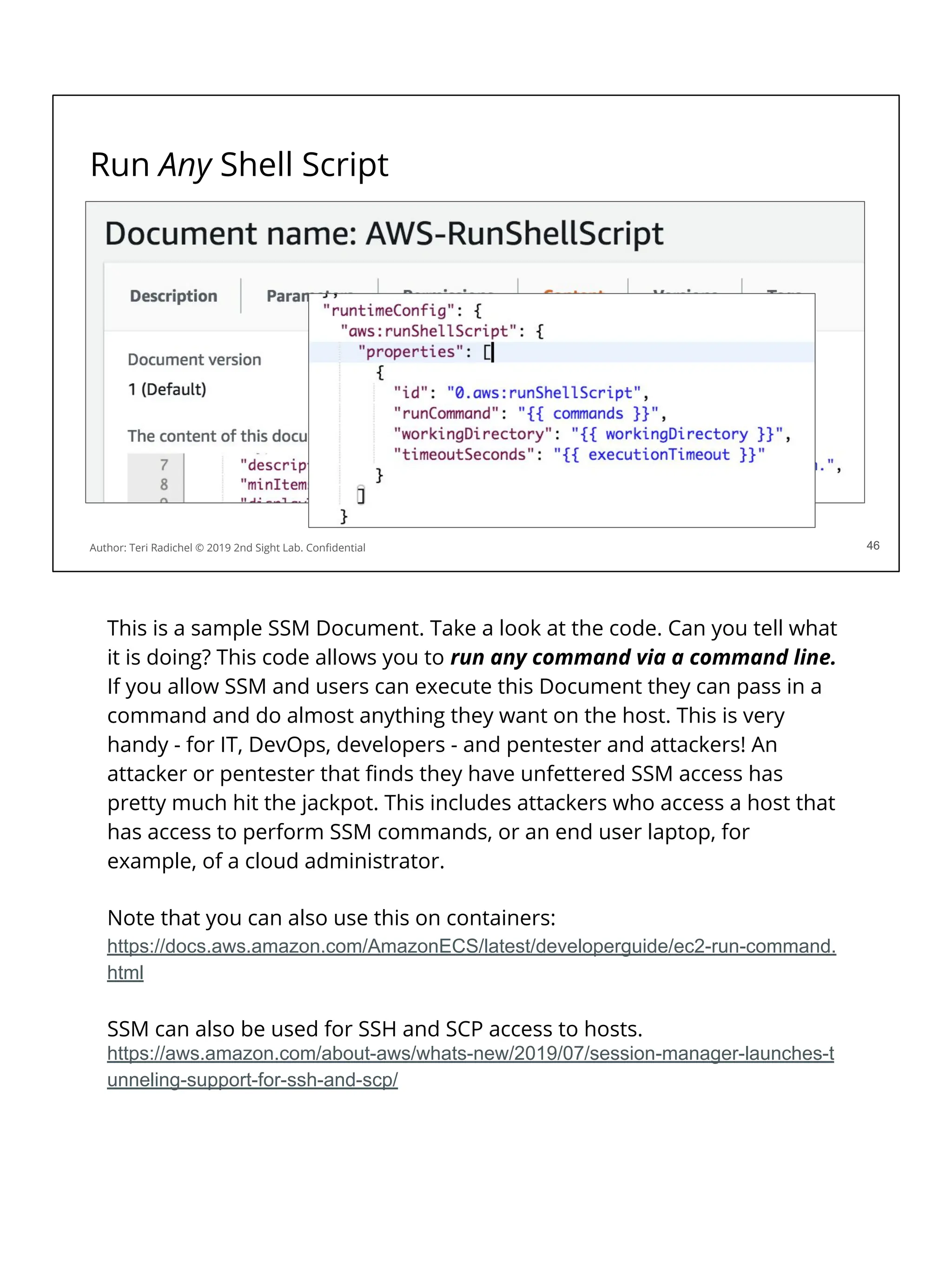 Run Any Shell Script
46
Author: Teri Radichel © 2019 2nd Sight Lab. Conﬁdential 46
This is a sample SSM Document. Take a look at the code. Can you tell what
it is doing? This code allows you to run any command via a command line.
If you allow SSM and users can execute this Document they can pass in a
command and do almost anything they want on the host. This is very
handy - for IT, DevOps, developers - and pentester and attackers! An
attacker or pentester that ﬁnds they have unfettered SSM access has
pretty much hit the jackpot. This includes attackers who access a host that
has access to perform SSM commands, or an end user laptop, for
example, of a cloud administrator.
Note that you can also use this on containers:
https://docs.aws.amazon.com/AmazonECS/latest/developerguide/ec2-run-command.
html
SSM can also be used for SSH and SCP access to hosts.
https://aws.amazon.com/about-aws/whats-new/2019/07/session-manager-launches-t
unneling-support-for-ssh-and-scp/
 