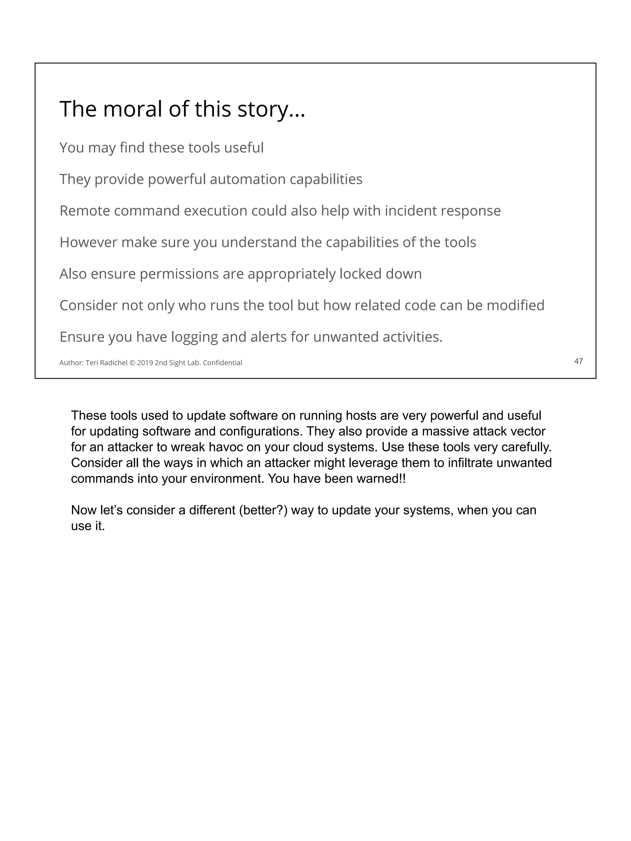 The moral of this story...
You may ﬁnd these tools useful
They provide powerful automation capabilities
Remote command execution could also help with incident response
However make sure you understand the capabilities of the tools
Also ensure permissions are appropriately locked down
Consider not only who runs the tool but how related code can be modiﬁed
Ensure you have logging and alerts for unwanted activities.
47
Author: Teri Radichel © 2019 2nd Sight Lab. Conﬁdential 47
These tools used to update software on running hosts are very powerful and useful
for updating software and configurations. They also provide a massive attack vector
for an attacker to wreak havoc on your cloud systems. Use these tools very carefully.
Consider all the ways in which an attacker might leverage them to infiltrate unwanted
commands into your environment. You have been warned!!
Now let’s consider a different (better?) way to update your systems, when you can
use it.
 