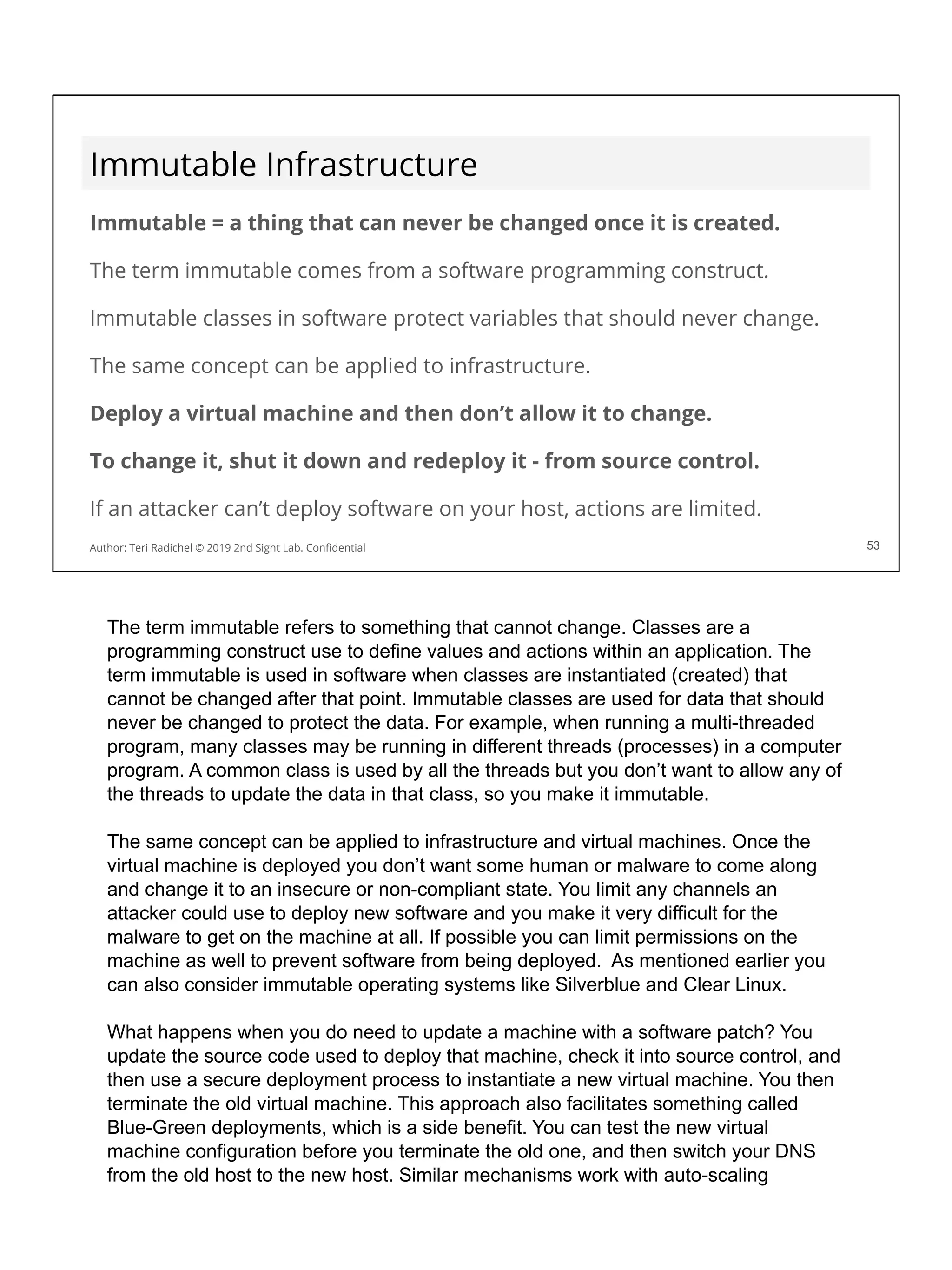 Immutable Infrastructure
Immutable = a thing that can never be changed once it is created.
The term immutable comes from a software programming construct.
Immutable classes in software protect variables that should never change.
The same concept can be applied to infrastructure.
Deploy a virtual machine and then don’t allow it to change.
To change it, shut it down and redeploy it - from source control.
If an attacker can’t deploy software on your host, actions are limited.
53
Author: Teri Radichel © 2019 2nd Sight Lab. Conﬁdential 53
The term immutable refers to something that cannot change. Classes are a
programming construct use to define values and actions within an application. The
term immutable is used in software when classes are instantiated (created) that
cannot be changed after that point. Immutable classes are used for data that should
never be changed to protect the data. For example, when running a multi-threaded
program, many classes may be running in different threads (processes) in a computer
program. A common class is used by all the threads but you don’t want to allow any of
the threads to update the data in that class, so you make it immutable.
The same concept can be applied to infrastructure and virtual machines. Once the
virtual machine is deployed you don’t want some human or malware to come along
and change it to an insecure or non-compliant state. You limit any channels an
attacker could use to deploy new software and you make it very difficult for the
malware to get on the machine at all. If possible you can limit permissions on the
machine as well to prevent software from being deployed. As mentioned earlier you
can also consider immutable operating systems like Silverblue and Clear Linux.
What happens when you do need to update a machine with a software patch? You
update the source code used to deploy that machine, check it into source control, and
then use a secure deployment process to instantiate a new virtual machine. You then
terminate the old virtual machine. This approach also facilitates something called
Blue-Green deployments, which is a side benefit. You can test the new virtual
machine configuration before you terminate the old one, and then switch your DNS
from the old host to the new host. Similar mechanisms work with auto-scaling
 