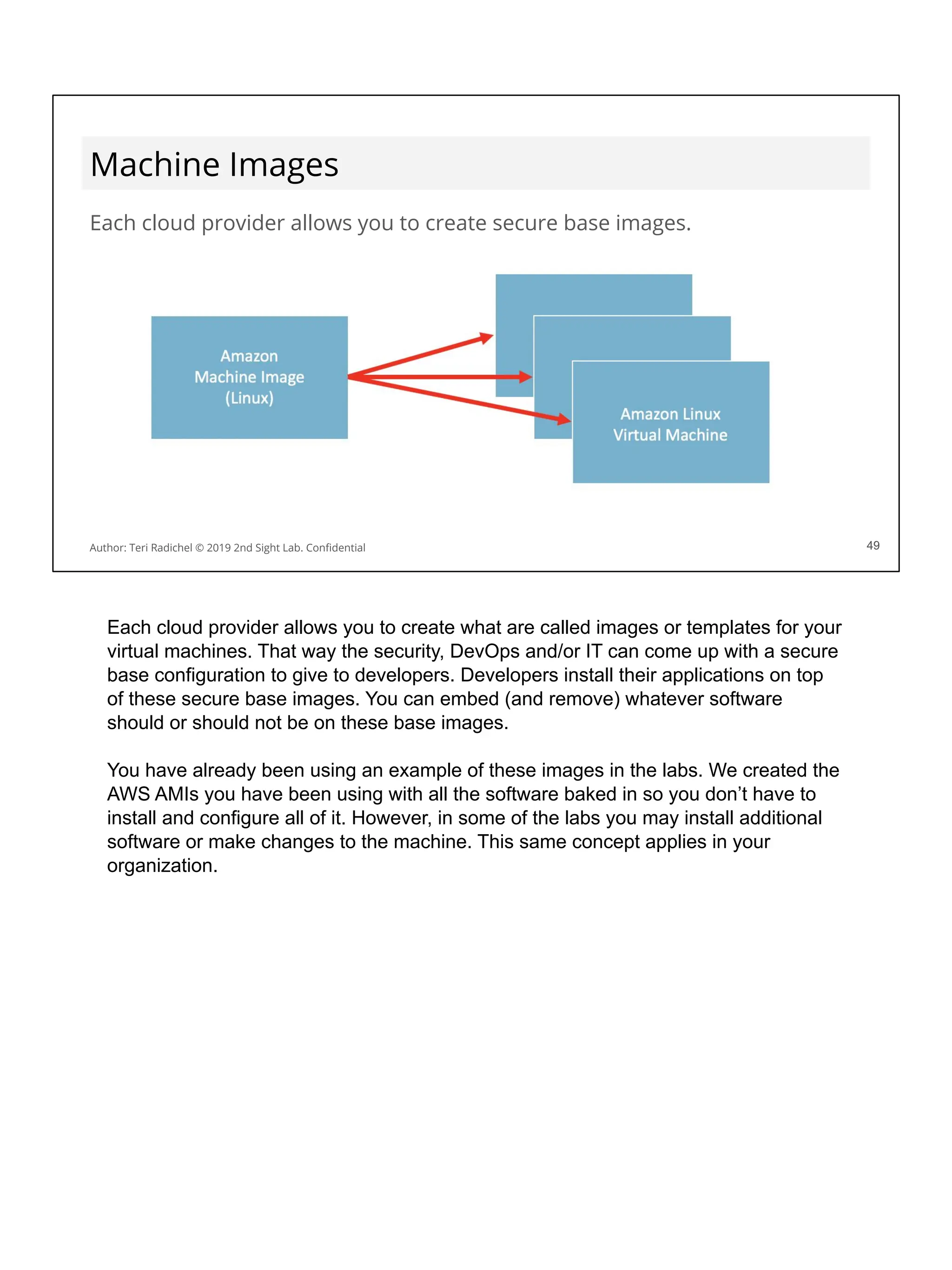 Machine Images
Each cloud provider allows you to create secure base images.
49
Author: Teri Radichel © 2019 2nd Sight Lab. Conﬁdential 49
Each cloud provider allows you to create what are called images or templates for your
virtual machines. That way the security, DevOps and/or IT can come up with a secure
base configuration to give to developers. Developers install their applications on top
of these secure base images. You can embed (and remove) whatever software
should or should not be on these base images.
You have already been using an example of these images in the labs. We created the
AWS AMIs you have been using with all the software baked in so you don’t have to
install and configure all of it. However, in some of the labs you may install additional
software or make changes to the machine. This same concept applies in your
organization.
 