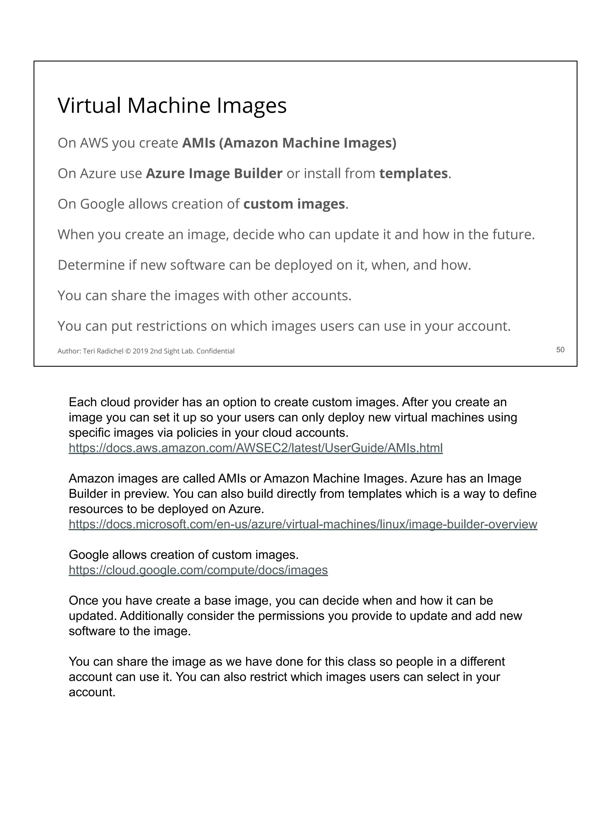 Virtual Machine Images
50
Author: Teri Radichel © 2019 2nd Sight Lab. Conﬁdential
On AWS you create AMIs (Amazon Machine Images)
On Azure use Azure Image Builder or install from templates.
On Google allows creation of custom images.
When you create an image, decide who can update it and how in the future.
Determine if new software can be deployed on it, when, and how.
You can share the images with other accounts.
You can put restrictions on which images users can use in your account.
Each cloud provider has an option to create custom images. After you create an
image you can set it up so your users can only deploy new virtual machines using
specific images via policies in your cloud accounts.
https://docs.aws.amazon.com/AWSEC2/latest/UserGuide/AMIs.html
Amazon images are called AMIs or Amazon Machine Images. Azure has an Image
Builder in preview. You can also build directly from templates which is a way to define
resources to be deployed on Azure.
https://docs.microsoft.com/en-us/azure/virtual-machines/linux/image-builder-overview
Google allows creation of custom images.
https://cloud.google.com/compute/docs/images
Once you have create a base image, you can decide when and how it can be
updated. Additionally consider the permissions you provide to update and add new
software to the image.
You can share the image as we have done for this class so people in a different
account can use it. You can also restrict which images users can select in your
account.
 
