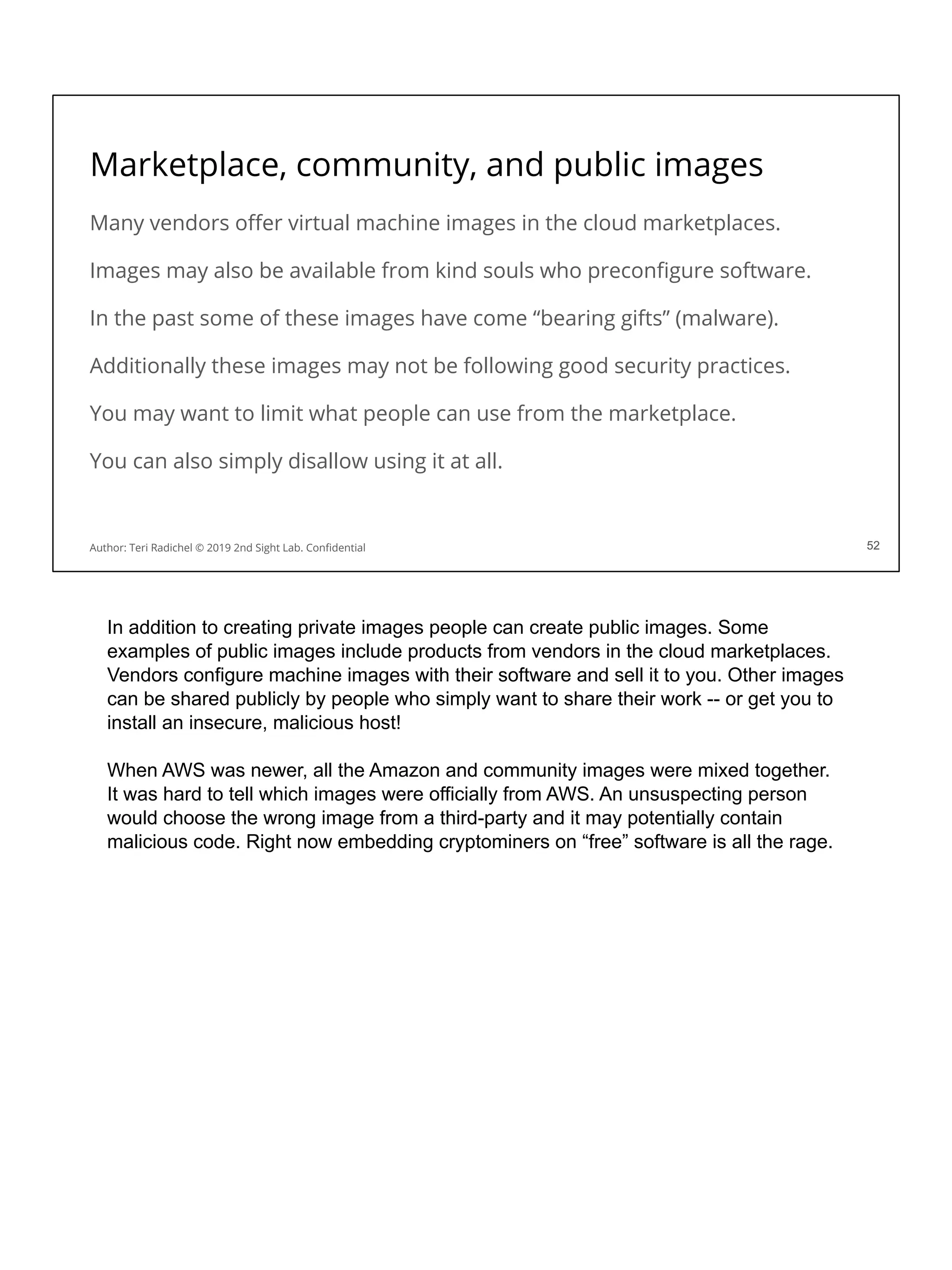 Marketplace, community, and public images
Many vendors oﬀer virtual machine images in the cloud marketplaces.
Images may also be available from kind souls who preconﬁgure software.
In the past some of these images have come “bearing gifts” (malware).
Additionally these images may not be following good security practices.
You may want to limit what people can use from the marketplace.
You can also simply disallow using it at all.
52
Author: Teri Radichel © 2019 2nd Sight Lab. Conﬁdential 52
In addition to creating private images people can create public images. Some
examples of public images include products from vendors in the cloud marketplaces.
Vendors configure machine images with their software and sell it to you. Other images
can be shared publicly by people who simply want to share their work -- or get you to
install an insecure, malicious host!
When AWS was newer, all the Amazon and community images were mixed together.
It was hard to tell which images were officially from AWS. An unsuspecting person
would choose the wrong image from a third-party and it may potentially contain
malicious code. Right now embedding cryptominers on “free” software is all the rage.
 