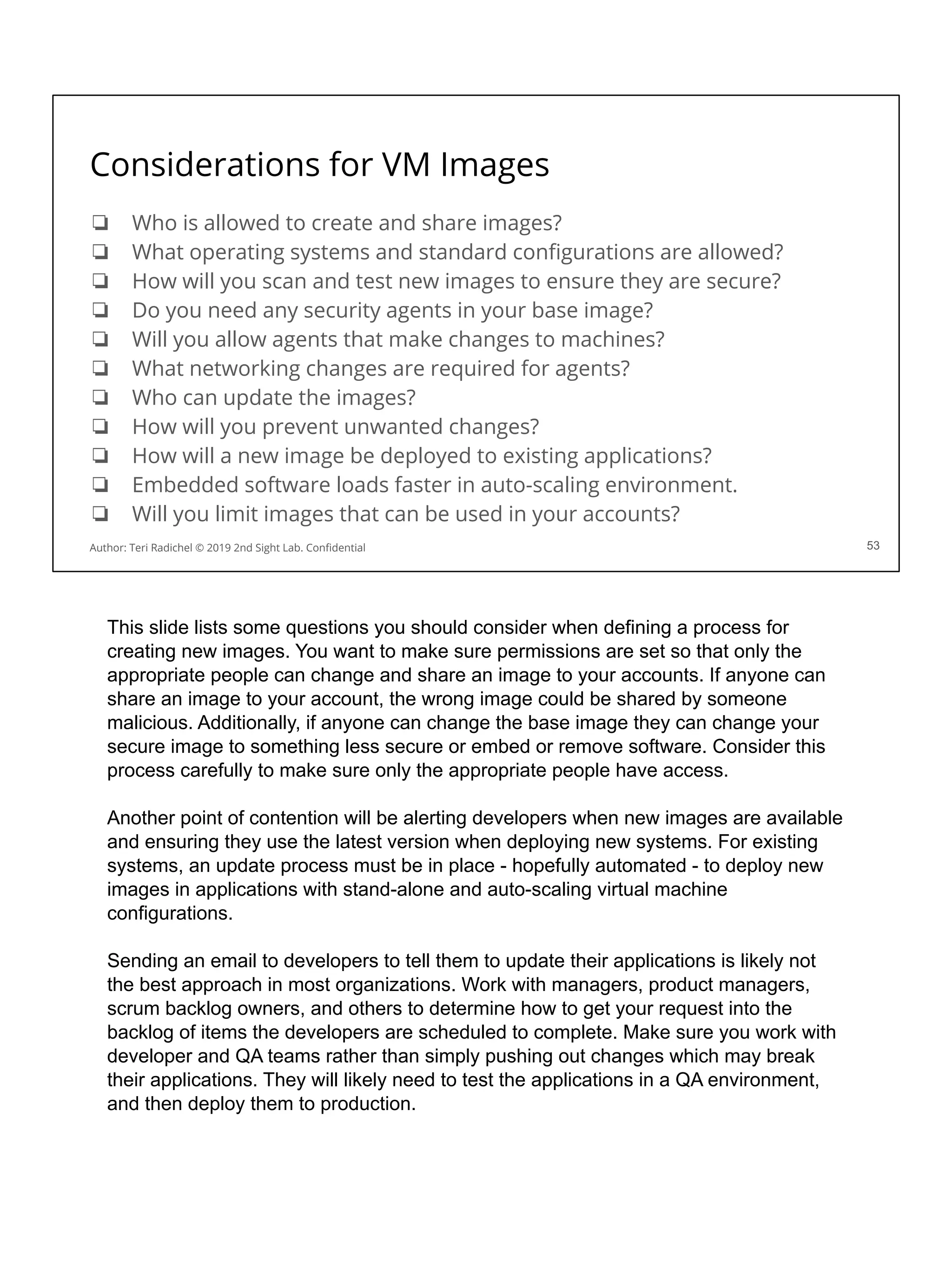 Considerations for VM Images
❏ Who is allowed to create and share images?
❏ What operating systems and standard conﬁgurations are allowed?
❏ How will you scan and test new images to ensure they are secure?
❏ Do you need any security agents in your base image?
❏ Will you allow agents that make changes to machines?
❏ What networking changes are required for agents?
❏ Who can update the images?
❏ How will you prevent unwanted changes?
❏ How will a new image be deployed to existing applications?
❏ Embedded software loads faster in auto-scaling environment.
❏ Will you limit images that can be used in your accounts?
53
Author: Teri Radichel © 2019 2nd Sight Lab. Conﬁdential
This slide lists some questions you should consider when defining a process for
creating new images. You want to make sure permissions are set so that only the
appropriate people can change and share an image to your accounts. If anyone can
share an image to your account, the wrong image could be shared by someone
malicious. Additionally, if anyone can change the base image they can change your
secure image to something less secure or embed or remove software. Consider this
process carefully to make sure only the appropriate people have access.
Another point of contention will be alerting developers when new images are available
and ensuring they use the latest version when deploying new systems. For existing
systems, an update process must be in place - hopefully automated - to deploy new
images in applications with stand-alone and auto-scaling virtual machine
configurations.
Sending an email to developers to tell them to update their applications is likely not
the best approach in most organizations. Work with managers, product managers,
scrum backlog owners, and others to determine how to get your request into the
backlog of items the developers are scheduled to complete. Make sure you work with
developer and QA teams rather than simply pushing out changes which may break
their applications. They will likely need to test the applications in a QA environment,
and then deploy them to production.
 