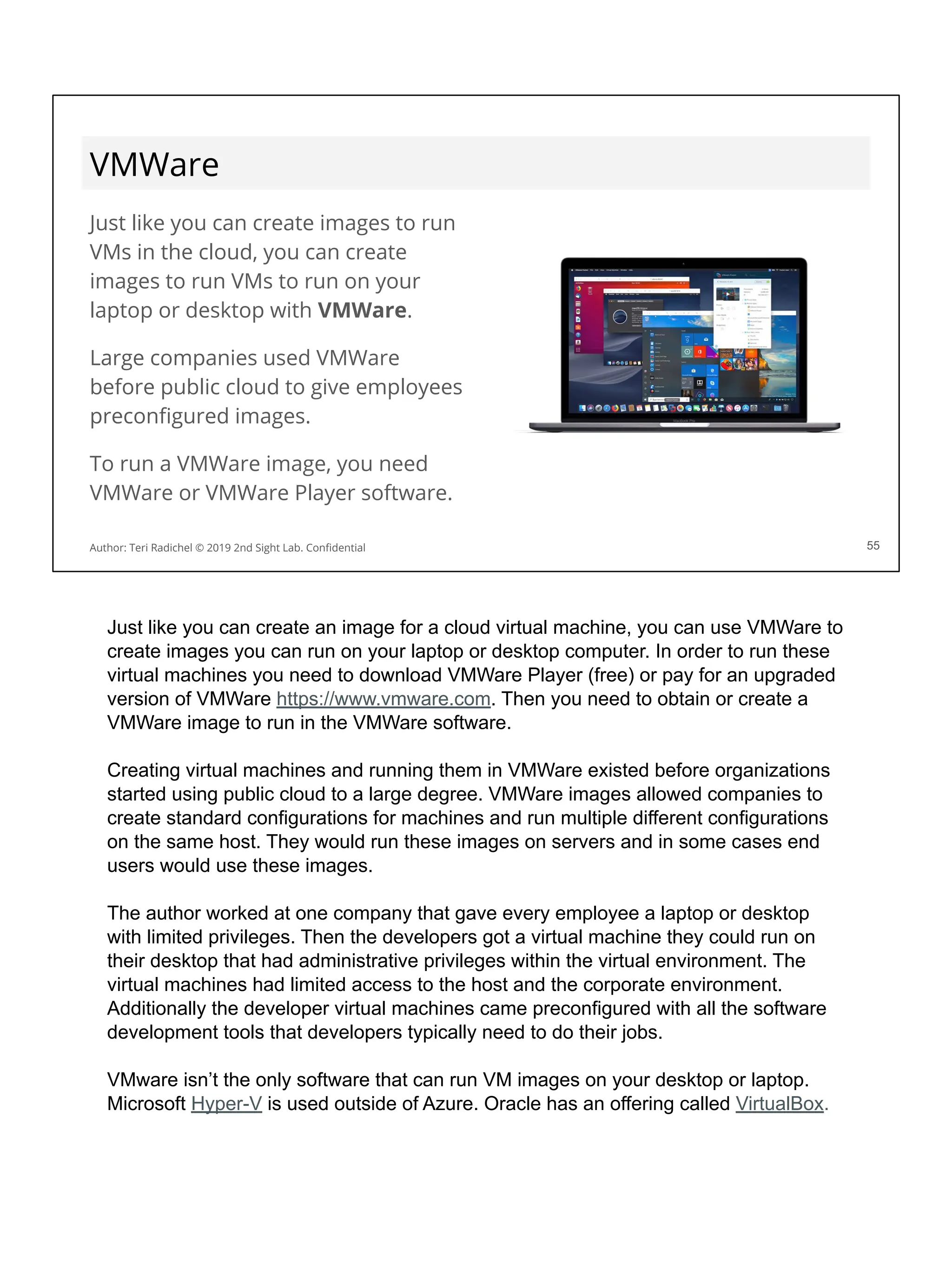 VMWare
Just like you can create images to run
VMs in the cloud, you can create
images to run VMs to run on your
laptop or desktop with VMWare.
Large companies used VMWare
before public cloud to give employees
preconﬁgured images.
To run a VMWare image, you need
VMWare or VMWare Player software.
55
Author: Teri Radichel © 2019 2nd Sight Lab. Conﬁdential
Just like you can create an image for a cloud virtual machine, you can use VMWare to
create images you can run on your laptop or desktop computer. In order to run these
virtual machines you need to download VMWare Player (free) or pay for an upgraded
version of VMWare https://www.vmware.com. Then you need to obtain or create a
VMWare image to run in the VMWare software.
Creating virtual machines and running them in VMWare existed before organizations
started using public cloud to a large degree. VMWare images allowed companies to
create standard configurations for machines and run multiple different configurations
on the same host. They would run these images on servers and in some cases end
users would use these images.
The author worked at one company that gave every employee a laptop or desktop
with limited privileges. Then the developers got a virtual machine they could run on
their desktop that had administrative privileges within the virtual environment. The
virtual machines had limited access to the host and the corporate environment.
Additionally the developer virtual machines came preconfigured with all the software
development tools that developers typically need to do their jobs.
VMware isn’t the only software that can run VM images on your desktop or laptop.
Microsoft Hyper-V is used outside of Azure. Oracle has an offering called VirtualBox.
 