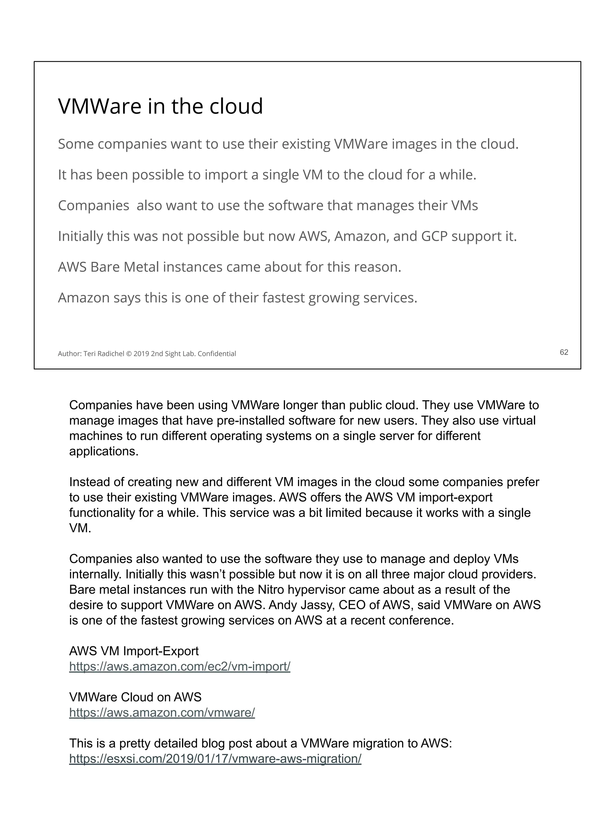 VMWare in the cloud
Some companies want to use their existing VMWare images in the cloud.
It has been possible to import a single VM to the cloud for a while.
Companies also want to use the software that manages their VMs
Initially this was not possible but now AWS, Amazon, and GCP support it.
AWS Bare Metal instances came about for this reason.
Amazon says this is one of their fastest growing services.
62
Author: Teri Radichel © 2019 2nd Sight Lab. Conﬁdential
Companies have been using VMWare longer than public cloud. They use VMWare to
manage images that have pre-installed software for new users. They also use virtual
machines to run different operating systems on a single server for different
applications.
Instead of creating new and different VM images in the cloud some companies prefer
to use their existing VMWare images. AWS offers the AWS VM import-export
functionality for a while. This service was a bit limited because it works with a single
VM.
Companies also wanted to use the software they use to manage and deploy VMs
internally. Initially this wasn’t possible but now it is on all three major cloud providers.
Bare metal instances run with the Nitro hypervisor came about as a result of the
desire to support VMWare on AWS. Andy Jassy, CEO of AWS, said VMWare on AWS
is one of the fastest growing services on AWS at a recent conference.
AWS VM Import-Export
https://aws.amazon.com/ec2/vm-import/
VMWare Cloud on AWS
https://aws.amazon.com/vmware/
This is a pretty detailed blog post about a VMWare migration to AWS:
https://esxsi.com/2019/01/17/vmware-aws-migration/
 