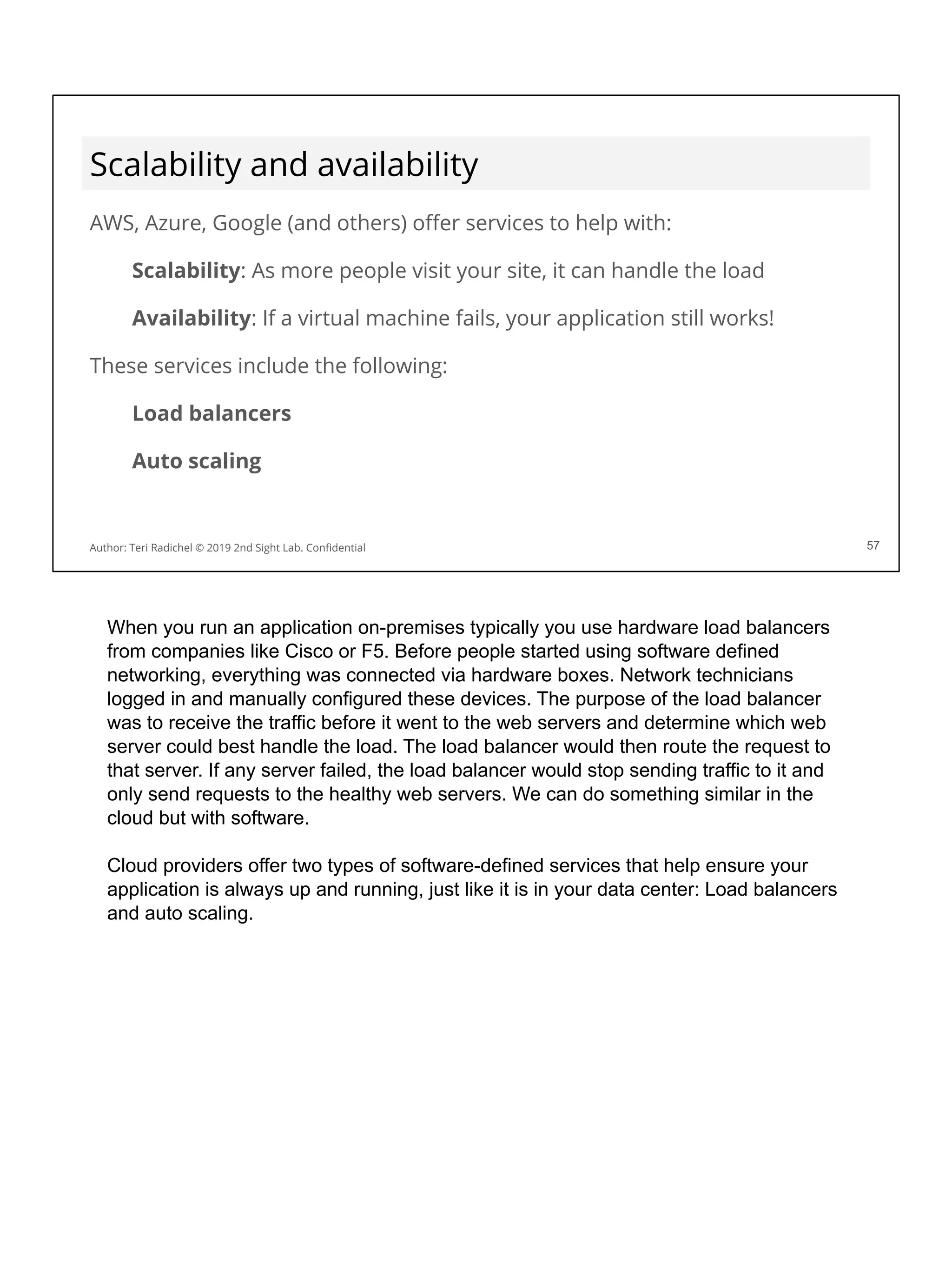 Scalability and availability
AWS, Azure, Google (and others) oﬀer services to help with:
Scalability: As more people visit your site, it can handle the load
Availability: If a virtual machine fails, your application still works!
These services include the following:
Load balancers
Auto scaling
57
Author: Teri Radichel © 2019 2nd Sight Lab. Conﬁdential
When you run an application on-premises typically you use hardware load balancers
from companies like Cisco or F5. Before people started using software defined
networking, everything was connected via hardware boxes. Network technicians
logged in and manually configured these devices. The purpose of the load balancer
was to receive the traffic before it went to the web servers and determine which web
server could best handle the load. The load balancer would then route the request to
that server. If any server failed, the load balancer would stop sending traffic to it and
only send requests to the healthy web servers. We can do something similar in the
cloud but with software.
Cloud providers offer two types of software-defined services that help ensure your
application is always up and running, just like it is in your data center: Load balancers
and auto scaling.
 
