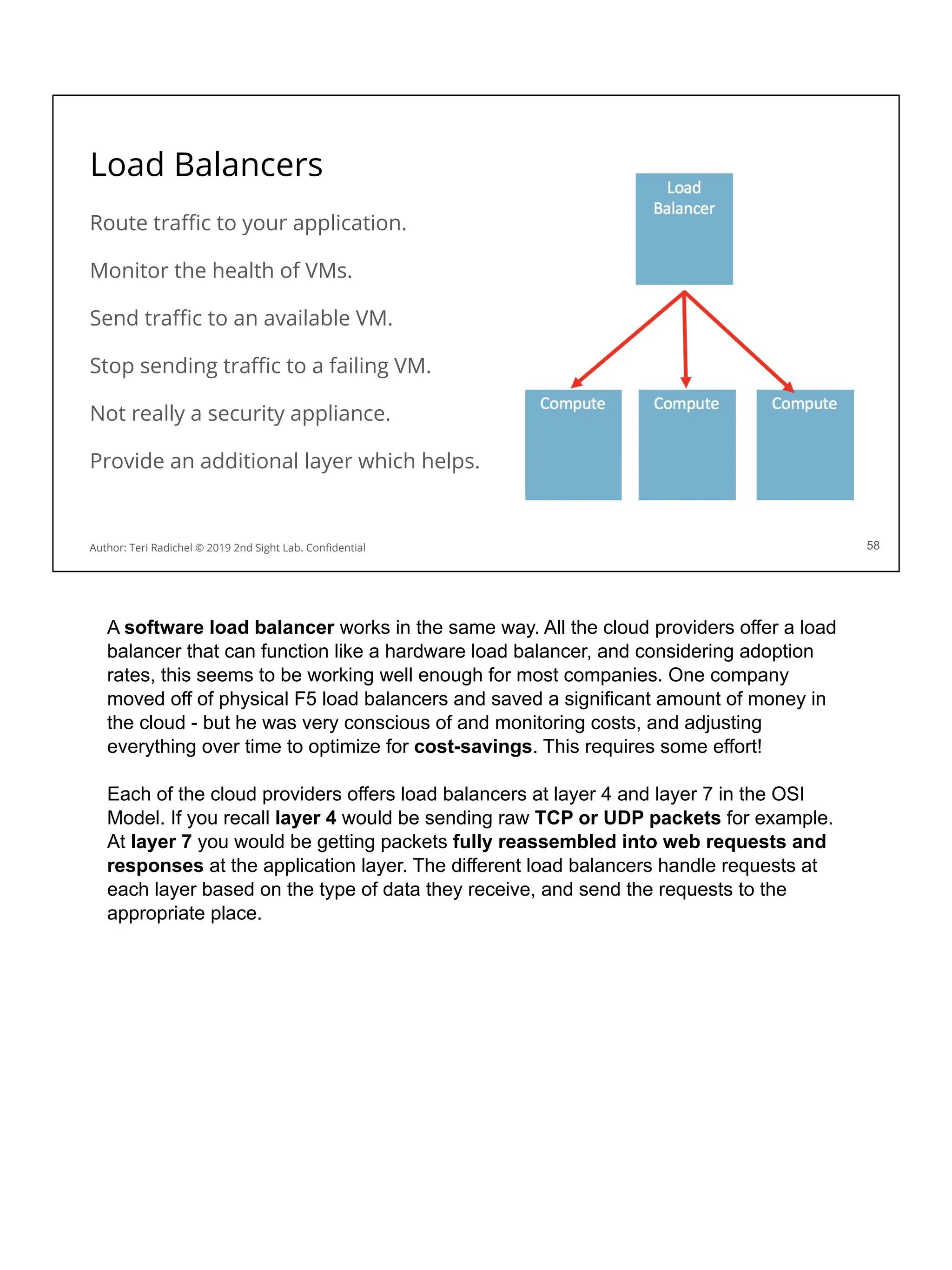 Load Balancers
Route traﬃc to your application.
Monitor the health of VMs.
Send traﬃc to an available VM.
Stop sending traﬃc to a failing VM.
Not really a security appliance.
Provide an additional layer which helps.
58
Author: Teri Radichel © 2019 2nd Sight Lab. Conﬁdential
A software load balancer works in the same way. All the cloud providers offer a load
balancer that can function like a hardware load balancer, and considering adoption
rates, this seems to be working well enough for most companies. One company
moved off of physical F5 load balancers and saved a significant amount of money in
the cloud - but he was very conscious of and monitoring costs, and adjusting
everything over time to optimize for cost-savings. This requires some effort!
Each of the cloud providers offers load balancers at layer 4 and layer 7 in the OSI
Model. If you recall layer 4 would be sending raw TCP or UDP packets for example.
At layer 7 you would be getting packets fully reassembled into web requests and
responses at the application layer. The different load balancers handle requests at
each layer based on the type of data they receive, and send the requests to the
appropriate place.
 