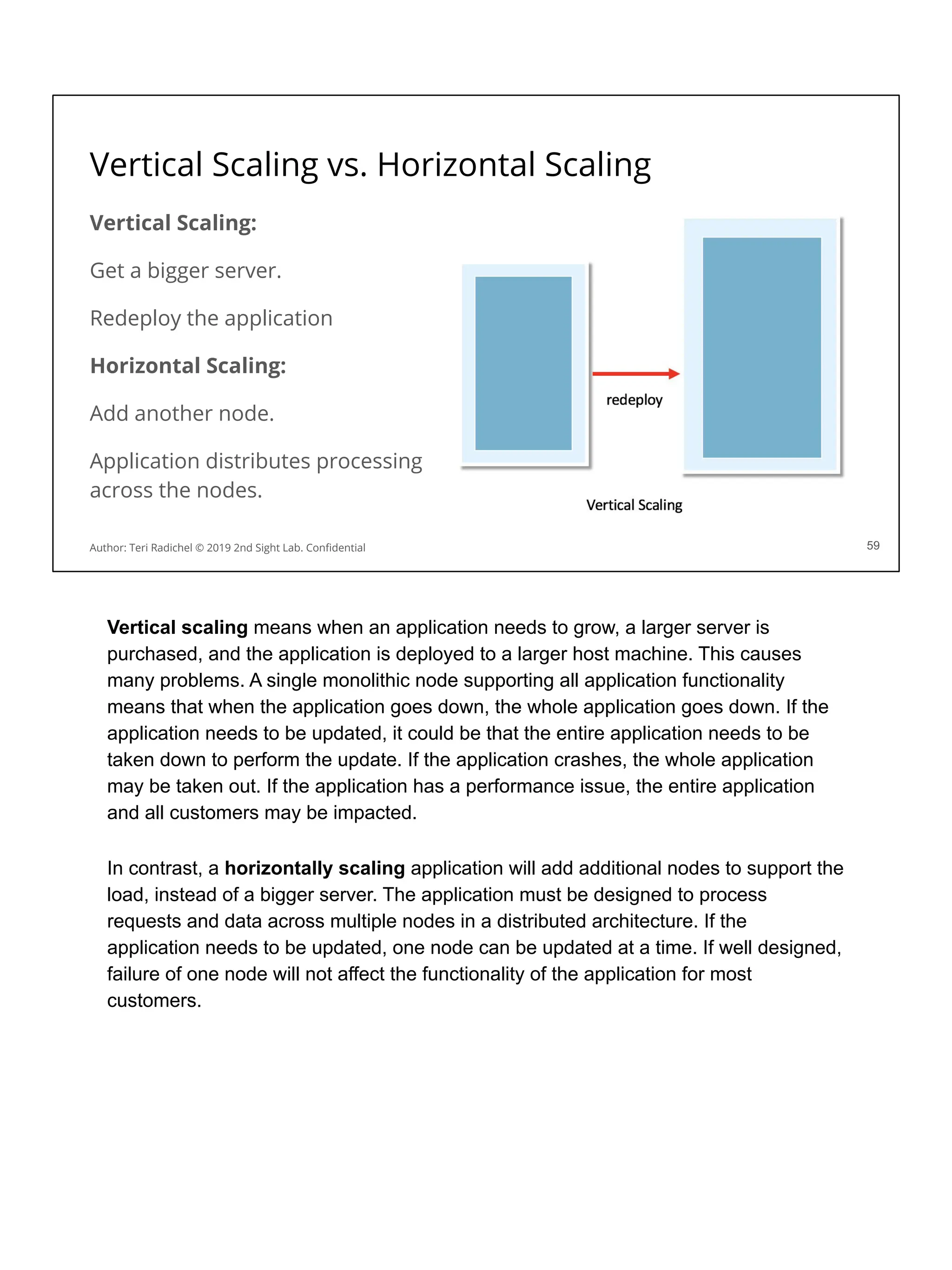 Vertical Scaling vs. Horizontal Scaling
Vertical Scaling:
Get a bigger server.
Redeploy the application
Horizontal Scaling:
Add another node.
Application distributes processing
across the nodes.
59
Author: Teri Radichel © 2019 2nd Sight Lab. Conﬁdential
Vertical scaling means when an application needs to grow, a larger server is
purchased, and the application is deployed to a larger host machine. This causes
many problems. A single monolithic node supporting all application functionality
means that when the application goes down, the whole application goes down. If the
application needs to be updated, it could be that the entire application needs to be
taken down to perform the update. If the application crashes, the whole application
may be taken out. If the application has a performance issue, the entire application
and all customers may be impacted.
In contrast, a horizontally scaling application will add additional nodes to support the
load, instead of a bigger server. The application must be designed to process
requests and data across multiple nodes in a distributed architecture. If the
application needs to be updated, one node can be updated at a time. If well designed,
failure of one node will not affect the functionality of the application for most
customers.
 