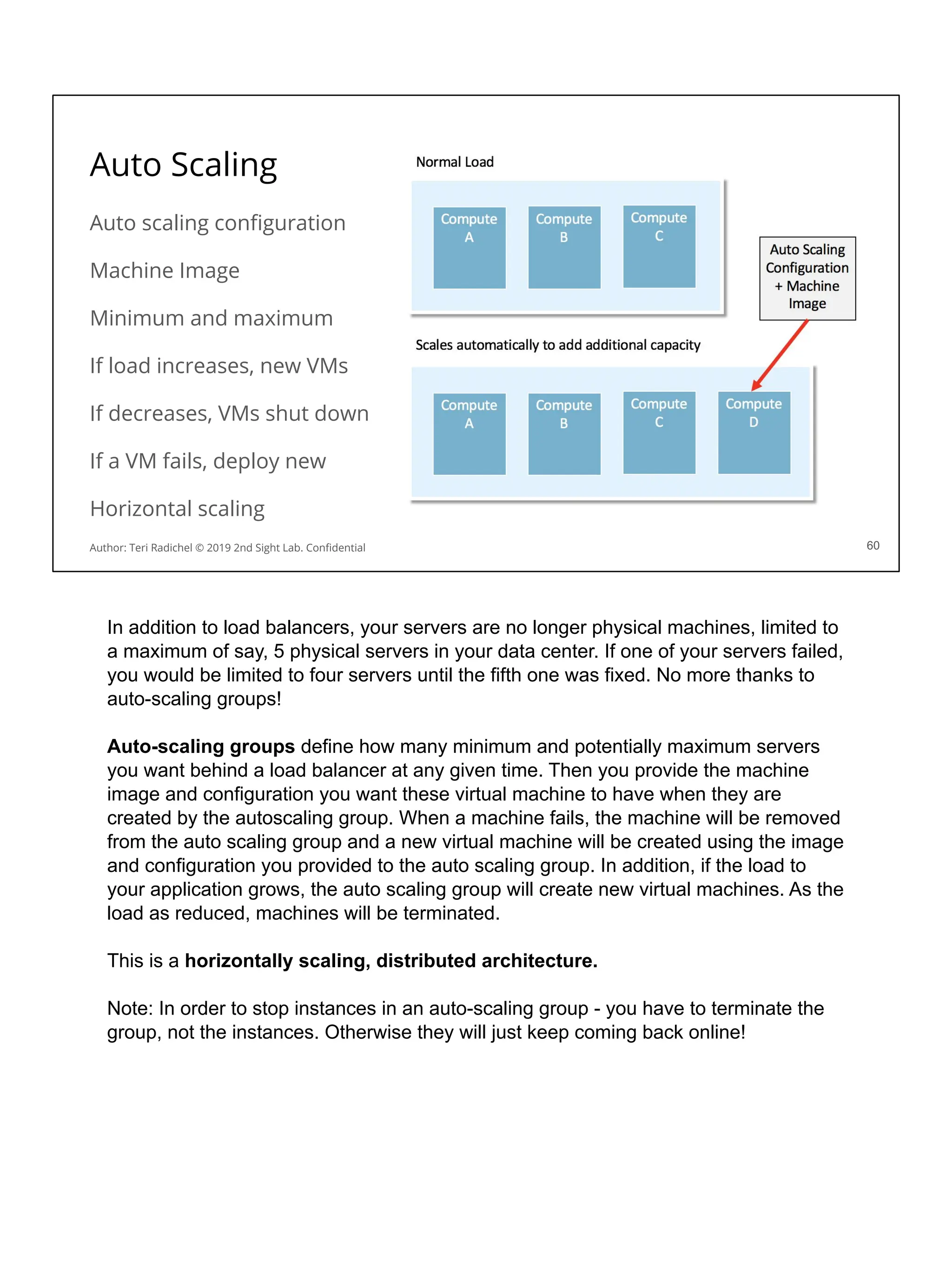 Auto Scaling
Auto scaling conﬁguration
Machine Image
Minimum and maximum
If load increases, new VMs
If decreases, VMs shut down
If a VM fails, deploy new
Horizontal scaling
60
Author: Teri Radichel © 2019 2nd Sight Lab. Conﬁdential
In addition to load balancers, your servers are no longer physical machines, limited to
a maximum of say, 5 physical servers in your data center. If one of your servers failed,
you would be limited to four servers until the fifth one was fixed. No more thanks to
auto-scaling groups!
Auto-scaling groups define how many minimum and potentially maximum servers
you want behind a load balancer at any given time. Then you provide the machine
image and configuration you want these virtual machine to have when they are
created by the autoscaling group. When a machine fails, the machine will be removed
from the auto scaling group and a new virtual machine will be created using the image
and configuration you provided to the auto scaling group. In addition, if the load to
your application grows, the auto scaling group will create new virtual machines. As the
load as reduced, machines will be terminated.
This is a horizontally scaling, distributed architecture.
Note: In order to stop instances in an auto-scaling group - you have to terminate the
group, not the instances. Otherwise they will just keep coming back online!
 