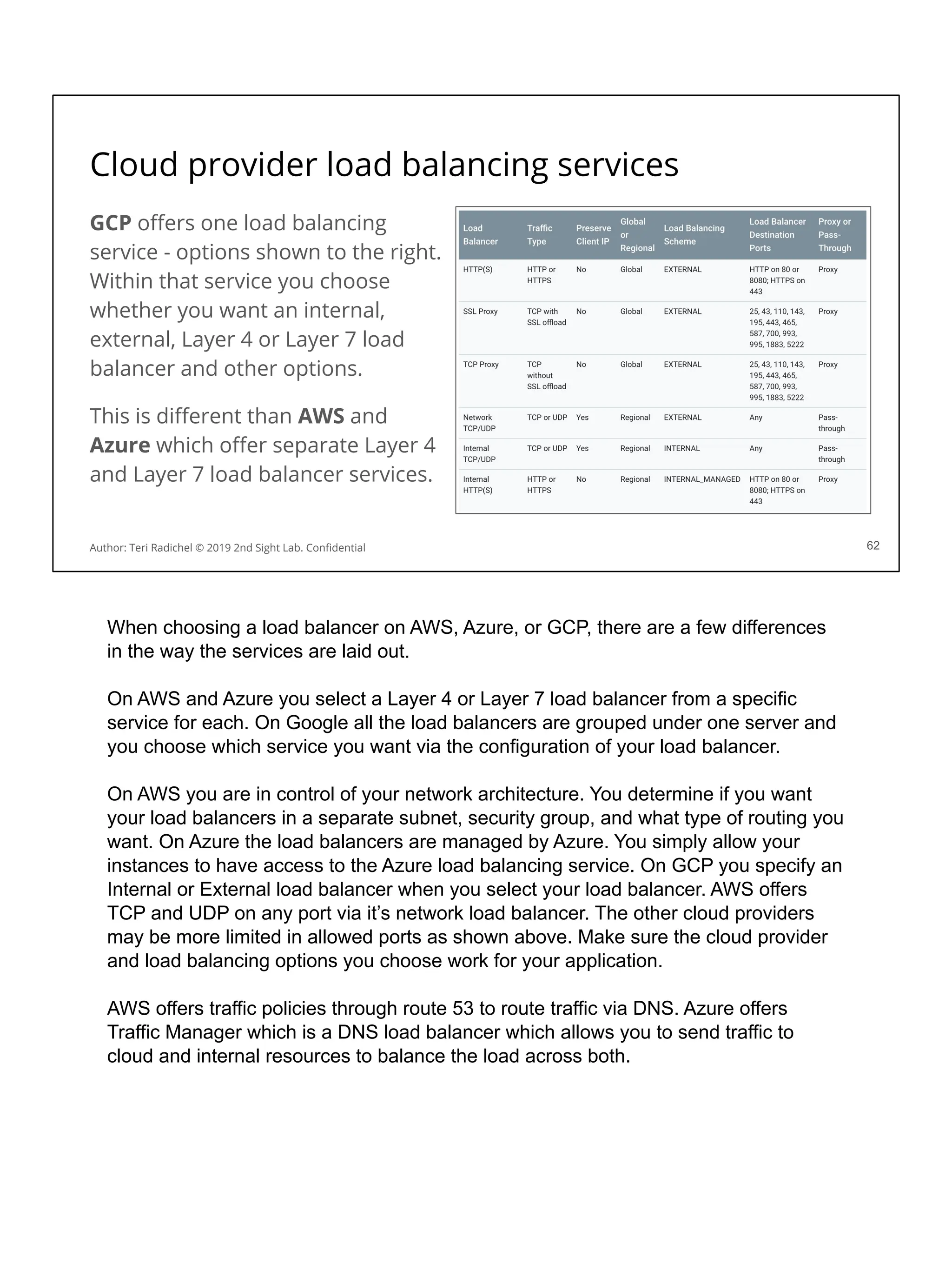Cloud provider load balancing services
GCP oﬀers one load balancing
service - options shown to the right.
Within that service you choose
whether you want an internal,
external, Layer 4 or Layer 7 load
balancer and other options.
This is diﬀerent than AWS and
Azure which oﬀer separate Layer 4
and Layer 7 load balancer services.
62
Author: Teri Radichel © 2019 2nd Sight Lab. Conﬁdential
When choosing a load balancer on AWS, Azure, or GCP, there are a few differences
in the way the services are laid out.
On AWS and Azure you select a Layer 4 or Layer 7 load balancer from a specific
service for each. On Google all the load balancers are grouped under one server and
you choose which service you want via the configuration of your load balancer.
On AWS you are in control of your network architecture. You determine if you want
your load balancers in a separate subnet, security group, and what type of routing you
want. On Azure the load balancers are managed by Azure. You simply allow your
instances to have access to the Azure load balancing service. On GCP you specify an
Internal or External load balancer when you select your load balancer. AWS offers
TCP and UDP on any port via it’s network load balancer. The other cloud providers
may be more limited in allowed ports as shown above. Make sure the cloud provider
and load balancing options you choose work for your application.
AWS offers traffic policies through route 53 to route traffic via DNS. Azure offers
Traffic Manager which is a DNS load balancer which allows you to send traffic to
cloud and internal resources to balance the load across both.
 